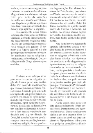 Fundamentos Teol6gicos da Fe Crista
sonhos, e outras estratt~gias para
conhecer a vontade dos deuses.
Magia e o nome dado ao esfon;:o
feito por meio de orac;oes
formalisticas, sacrificios volunta-
rios, flagelos e praticas similares
para fazer com que a vontade dos
deuses seja aplicavel a alguem.
Naturalmente essas coisas
tambem sao manifestas de formas
variadas. Contudo elas estao sem-
pre presentes nas religi6es e cons-
tituem urn componente necessa-
ria a religiao dos gentios. 0 ho-
mem e a figura central e e ele
quem procura obter sua salvac;ao.
Em nenhuma dessas religi6es a
real natureza da redenc;ao (recon-
ciliac;ao) e da Grac;a sao compre-
endidas.
* * * * *
Embora esse esboc;o sirva
para caracterizar as religi6es pa-
gas de forma geral, em muitas
delas tern ocorrido modificac;6es
que merecem nossa atenc;ao e con-
siderac;ao. Quando por urn lado
a religiao de urn povo perde seu
carater em todos os tipos de for-
mas de superstic;ao e adivinhac;ao
grosseiras, e por outro lado a cul-
tura ou civilizac;ao se desenvolve,
urn conflito esta prestes a aconte-
cer. E fora dessa divergencia, sem
d uvida sob a providencia de
Deus, ha aqueles homens que lu-
tam por uma reconciliac;:ao e ten-
tam tirar a religiao de sua profun-
62
da degenerac;ao. Urn desses ho-
mens foi Zarathustra, que viveu
na Persia provavelmente no seti-
mo seculo antes de Cristo. Outro
foi Confucio, na China, no sexto
seculo antes de Cristo. Outro foi
Buda, na India, no quinto seculo
antes de Cristo e Maome, na
Arabia, no setimo seculo depois
de Cristo. Existiram muitos ou-
tros, nem todos conhecidos pelo
nome.
Nao pode haver diferenc;a de
opiniao sobre o fato de que a reli-
giao fundada por esses homens e
em muitos aspectos muito supe-
rior as religi6es tribais nas quais
eles foram criados. As hip6teses
de evoluc;ao e de degenerac;ao
apresentam-se, ambas, na religiao
e em todas as outras areas da cul-
tura, muito parciais e inadequa-
das para prestar contas da pleni-
tude de evidentes manifestac;oes
em todas elas, ou pelo menos
para prestar contas por meio de
qualquer formulac;ao. Periodos de
desenvolvimento e de decaden-
cia, de avivamento e de recaida
sao constantes na hist6ria de to-
dos os povos e em todas as esfe-
ras da vida.
Alem disso, nao pode ser
dito que esses homens foram em-
busteiros, instrumentos ou agen-
tes de Satanas. Eles foram homens
serios e em sua propria alma lu-
taram contra os conflitos que sur-
giram na fe popular ou tribal e em
suas pr6prias consciencias ilumi-
 