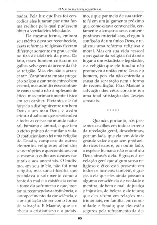 0 VALOR DA REVELA<;:Ao G ERAL
nadas. Pela luz que lhes foi con-
cedida eles lutaram por uma for-
ma melhor pela qual pudessem
obter a verdadeira felicidade.
Da mesma forma, embora
seu merito deva ser reconhecido,
essas reformas religiosas fizeram
diferen<;a somente em grau, e nao
no tipo de idolatria do povo. De
fato, esses homens cortaram os
galhos selvagens da arvore da fal-
sa religiao. Mas eles nao a arran-
caram. Zarathustra em sua prega-
<;:ao real<;:ou o contraste entre o bern
eo mal, mas admitiu esse contras-
te como sendo nao simplesmente
etico, mas primariamente fisico
em seu carater. Portanto, ele foi
fon;:ado a distinguir entre urn born
Deus e urn mau Deus, e assim
criou o dualismo que se estendeu
a todas as coisas no mundo natu-
ral, humano e animal, e que tern
o efeito pratico de mutilar a vida.
0 confucionismo foi uma religiao
do Estado, composta de outros
elementos religiosos alem dos
seus pr6prios e que combinou em
si mesmo o culto aos deuses na-
turais e aos ancestrais. 0 budis-
mo, em seu inicio, nao foi uma
religiao, mas uma filosofia que
postulava o sofrimento como a
fonte do male a existencia como
a fonte do sofrimento e que, por-
tanto, recomendava abstinencia, o
entorpecimento da consciencia, e
a aniquila<;ao do ser como forma
3e salva<;ao. E Maome, que co-
:1hecia o cristianismo e o judais-
63
mo, e que por meio de sua arden-
te fe em urn julgamento proximo
que, como estava convencido, cer-
tamente alcan<;aria seus contem-
poraneos materialistas, chegou a
confissao de urn unico Deus, ere-
alizou uma reforma religiosa e
moral. Mas em sua vida pessoal
o pregador da religiao foi dando
lugar a urn estadista e legislador,
e a religiao que ele fundou nao
promoveu a uniao entre Deus e o
homem, pois ela nao entendia a
causa da separa<;ao nem a forma
de reconcilia<;ao. Para Maome a
salva<;ao dos ceus consiste em
uma total satisfa<;ao dos desejos
sensua1s.
* * * * *
Quando, portanto, n6s pas-
samos os olhos em todo o terreno
da revela<;ao geral, descobrimos,
por urn lado, que ela tern sido de
grande valor e que tern produzi-
do ricos frutos e, por outro lado,
a especie humana nao encontrou
Deus atraves dela. Egra<;as are-
vela<;ao geral que algum senso re-
ligioso e etico esta presente em
todos OS homens; tambem, egra-
<;as a ela que eles ainda possuem
alguma consciencia de verdade e
mentira, de bern e mal, de justi<;a
e injusti<;a, de beleza e de feiura;
que eles vivem em rela<;oes ma-
trimoniais, em familia, em comu-
nidade e Estado; que eles estao
seguros pelo refreamento da de-
 