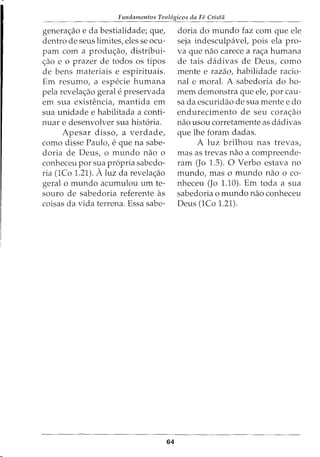 Fundamentos Teol6gicos da Fe Crista
genera<;ao e da bestialidade; que,
dentro de seus limites, eles se ocu-
pam com a produ<;ao, distribui-
c;ao e o prazer de todos os tipos
de bens materiais e espirituais.
Em resumo, a especie humana
pela revelac;ao geral e preservada
em sua existencia, mantida em
sua unidade e habilitada a conti-
nuar e desenvolver sua hist6ria.
Apesar disso, a verdade,
como disse Paulo, e que na sabe-
doria de Deus, o mundo nao o
conheceu por sua propria sabedo-
ria (1Co 1.21). A luz da revela<;ao
geral o mundo acumulou um te-
souro de sabedoria referente as
coisas da vida terrena. Essa sabe-
64
doria do mundo faz com que ele
seja indesculpavel, pois ela pro-
va que nao carece a rac;a humana
de tais dadivas de Deus, como
mente e razao, habilidade racio-
nal e moral. A sabedoria do ho-
mem demonstra que ele, por cau-
sa da escuridao de sua mente e do
endurecimento de seu cora<;ao
nao usou corretamente as dadivas
que lhe foram dadas.
A luz brilhou nas trevas,
mas as trevas nao a compreende-
ram (Jo 1.5). 0 Verbo estava no
mundo, mas o mundo nao o co-
nheceu (Jo 1.10). Em toda a sua
sabedoria o mundo nao conheceu
Deus (1Co 1.21).
 