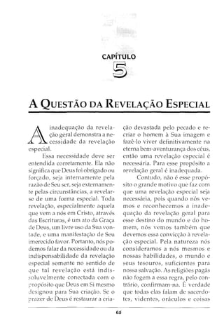 CAPITULO
~
A QuEsTAo DA REVELA<;Ao EsPECIAL
A
inadequa<;;ao da revela-
<;;ao geral demonstra a ne-
cessidade da revela<;;ao
especial.
Essa necessidade deve ser
entendida corretamente. Ela nao
significa que Deus foi obrigado ou
fon;ado, seja internamente pela
razao de Seu ser, seja externamen-
te pelas circunstancias, a revelar-
se de uma forma especial. Toda
revela<;;ao, especialmente aquela
que vern a n6s em Cristo, atraves
das Escrituras, e urn ato da Gra<;;a
de Deus, urn livre uso da Sua von-
tade, e uma manifesta<;;ao de Seu
imerecido favor. Portanto, n6s po-
demos falar da necessidade ou da
indispensabilidade da revela<;;ao
especial somente no sentido de
que tal revela<;;ao esta indis-
soluvelmente conectada com o
prop6sito que Deus em Si mesmo
designou para Sua cria<;;ao. Se o
prazer de Deus e restaurar a cria-
65
<;;ao devastada pelo pecado e re-
criar o homem a Sua imagem e
faze-lo viver definitivamente na
eterna bem-aventuran<;;a dos ceus,
entao uma revela<;;ao especial e
necessaria. Para esse prop6sito a
revela<;;ao geral e inadequada.
Contudo, nao e esse prop6-
sito o grande motivo que faz com
que uma revela<;;ao especial seja
necessaria, pois quando n6s ve-
mos e reconhecemos a inade-
qua<;;ao da revela<;;ao geral para
esse destino do mundo e do ho-
mem, n6s vemos tambem que
devemos essa convic<;;ao arevela-
<;;ao especial. Pela natureza n6s
consideramos a n6s mesmos e
nossas habilidades, o mundo e
seus tesouros, suficientes para
nossa salva<;;ao. As religioes pagas
nao fogem a essa regra, pelo con-
trario, confirmam-na. E verdade
que todas elas falam de sacerdo-
tes, videntes, oraculos e coisas
 