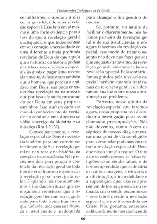 Fundamentos Teol6gicos da Fe Crista
semelhantes, e apelam a eles
como guardiaes de uma revela-
c;ao especial. Esse fato em si mes-
mo e uma forte evidencia para a
tese de que a revelac;ao geral e
inadequada, e que todos sentem
em seu corac;ao a necessidade de
uma diferente e mais profunda
revelac;:ao de Deus do que aquela
que a natureza e a hist6ria podem
dar. Mas essas revelac;:oes especi-
ais, as quais o paganismo recorre
claramente, demonstram tambem
que o homem, que perdeu a ami-
zade com Deus, nao pode enten-
der Sua revelac;:ao na natureza e
que por isso ele tateia procuran-
do por Deus em seus pr6prios
caminhos. Isso o afasta cada vez
mais do conhecimento da verda-
dee o conduz a uma dura escra-
vidao a servic;o da idolatria e da
injustic;:a (Rm 1.20-32).
Consequentemente, a reve-
lac;:ao especial de Deus e necessa-
ria tambem para urn correto en-
tendimento de Sua revelac;:ao ge-
ral na natureza e na hist6ria, no
corac;:ao e na consciencia. N6s pre-
cisamos dela para purgar o con-
teudo da revelac;:ao geral de todo
tipo de erro humano e assim dar
a revelac;ao geral o seu justo va-
lor. Equando n6s nos submete-
mos aluz das Escrituras que co-
mec;:amos a reconhecer que a re-
velac;ao geral tern urn rico signifi-
cado para toda a vida humana, e
que, todavia, toda essa sua rique-
za e insuficiente e inadequada
66
para alcanc;:ar o fim genuino do
homem.
Se, portanto, no intuito de
facilitar o discernimento, n6s fa-
lamas primeiro da revelac;:ao ge-
ral e de sua insuficiencia, e n6s
agora falaremos da revelac;:ao es-
pecial, esse modo de tratar o as-
sunto nao deve nos fazer pensar
que enquanto tratavamos da reve-
lac;ao geral deixavamos de lado a
revelac;:ao especial. Pelo contrario,
fomos guiados pela revelac;:ao es-
pecial tambem quando tratava-
mos da revelac;ao gerat e ela der-
ramou sua luz sobre nossa apro-
ximac;:ao do problema.
Portanto, nesse estudo da
revelac;ao especial que faremos
agora, nossa proposta nao e con-
duzir a investigac;:ao pelas assim
chamadas pressuposic;:oes. N6s
nao devemos, como fazem os
cepticos de nossos dias, atraves-
sar uma gama de varias religioes
para verse nelas podemos encon-
trar a revela<;:ao especial de Deus
que nosso cora<;:ao requer. 0 fato
de n6s conhecermos as falsas re-
ligioes como sendo falsas, e de
termos aprendido que a idolatria
e o culto a imagens, a feiti<;:aria e
a adivinha<;:ao, a incredulidade e
a supersti<;:ao, quer elas se apre-
sentem de forma grosseira ou re-
finada, como sendo pecaminosas
- esse fato e devido a revela<;:ao
especial que nos e concedida em
Cristo. N6s, portanto, estaremos
deliberadamente nos desfazendo
 