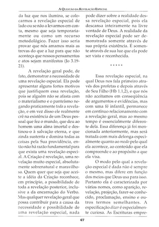A QuEsTAaDA REVELA<;:Ao EsPECIAL
da luz que nos ilumina, se colo-
carmos a revela<;ao especial de
lado ou se nao a levarmos em con-
ta, mesmo que seja temporaria-
mente ou como urn recurso
metodol6gico. Fazer isso seria
provar que n6s amamos mais as
trevas do que a luz para que nao
aconte<;a que nossos pensamentos
e atos sejam manifestos (Jo 3.19-
21).
A revela<;ao geral pode, de
fato, demonstrar a necessidade de
uma revela<;ao especial. Ela pode
apresentar alguns fortes motivos
que justifiquem essa revela<;ao,
pois se algw:'m nao se afasta com
o materialismo e o panteismo ne-
gando praticamente toda a revela-
<;ao, e em vez disso ele realmente
ere na existencia de urn Deus pes-
soal que fez o mundo, que deu ao
homem uma alma imortal e des-
tinou-o a salva<;ao eterna, e que
ainda sustenta e domina todas as
coisas pela Sua providencia, en-
tao nao ha razao fundamental para
que exista uma revela<;ao especi-
al. A Cria<;ao e revela<;ao, urna re-
vela<;ao muito especiat absoluta-
mente sobrenatural e maravilho-
sa. Quem quer que seja que acei-
te a ideia da Cria<;ao reconhece,
em prindpio, a possibilidade de
toda a revela<;ao posterior, inclu-
sive a da encarna<;ao do Verbo.
Mas qualquer revela<;ao geral que
possa contribuir para a causa da
necessidade e possibilidade de
uma revela<;ao especiat nada
67
pode dizer sobre a realidade des-
sa revela<;ao especial, pois ela
descansa inteiramente na livre
vontade de Deus. A realidade da
revela<;ao especial pode ser de-
monstrada somente atraves de
sua propria existencia. Esomen-
te atraves de sua luz que ela pode
ser vista e reconhecida.
* * * * *
Essa revela<;ao especiat na
qual Deus nos fala primeiro atra-
ves dos profetas e depois atraves
de Seu Filho (Hb 1.1,2), e que n6s
nao aceitamos em consequencia
de argumentos e evidencias, mas
com uma fe infantit permanece
em continuo relacionamento com
a revela<;ao gerat mas ao mesmo
tempo e essencialmente diferen-
te dela. Essa diferen<;a ja foi men-
cionada anteriormente, mas sera
tratada com mais delonga especi-
almente quanto ao modo pelo qual
ela acontece, ao conteudo que ela
compreende e ao prop6sito a que
ela visa.
0 modo pelo qual a revela-
<;ao especial e dada nao e sempre
o mesmo, mas difere em fun<;ao
dos meios que Deus usa para isso.
Portanto ela e caracterizada por
varios nomes, como apari<;ao, re-
vela<;ao, proje<;ao, fazer-se conhe-
cido, proclama<;ao, ensino e ou-
tros termos semelhantes. A
especifica<;ao dizer e especialmen-
te curiosa. As Escrituras empre-
 