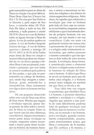Fundamentos Teol6gicos da Fe Crista
gam essa palavra para as obras de
Deus na cria~ao e na providencia.
Disse Deus: Haja luz. E houve luz
(Gn 1.3). Os ceus por Sua Palavra
se fizeram e, pelo sopro de Sua
boca, o exercito deles (Sl 33.6).
Pois Ele falou e tudo se fez; Ele
ordenou, e tudo passou a existir
(Sl33.9). Ouve-se a voz do Senhor
sobre as aguas; troveja o Deus da
gloria. A voz do senhor quebra os
cedros. A voz do Senhor despede
chamas de fogo. A voz do Senhor
apavora e destroi o inimigo (Sl
29.3-9; 104.7; Is 30.31; 60.6).Todas
essas obras de Deus na cria~ao e
na providencia podem ser chama-
das de voz ou dizeres porque o Se-
nhor Deus e urn ser pessoat cons-
ciente e pensante, que traz todas
as coisas aexistencia pela palavra
de Seu poder, e que poe os pen-
samentos na cabe~a do homem,
que, sendo Sua imagem e seme-
lhan~a, pode entende-los e
interpreta-los. Deus certamente
tern algo a dizer ao homem em Sua
obras.
Ha urn pequeno desacordo
sobre essa voz de Deus nas obras
de Suas maos. Muitos que negam
a revela~ao especial, apesar dis-
so gostam de falar sobre a revela-
c;ao de Deus na criac;ao. Entre os
que fazem isso ha uma diferen~a
consideravel. Alguns encontram a
maior parte dessa revela~ao na
criac;ao, enquanto outros encon-
tram a maior parte dessa revela-
c;ao na historia de homens famo-
68
sos, e outros a encontram na his-
toria das religioes e dos lideres de
varios segmentos religiosos. Alem
disso, ha aqueles que enfatizam a
revelac;ao que vern ao homem
pelo lado de fora, seja na nature-
za ou na historia, enquanto outros
enfatizam a que eencontrada den-
tro do proprio homem, em seu
cora~ao, em sua mente e em sua
consciencia. Cada vez mais vai
ganhando terreno em nossos dias
o pensamento de que a revela~ao
e a religiao estao intimamente re-
lacionados, que ambas possuem
o mesmo contet1do e que sao ape-
nas os dois lados de uma mesma
moeda. A revela~ao, dessa forma,
econsiderada como o elemento
divino e a religiao como o elemen-
to humano na rela~ao de Deus
com o homem. A ideia e que Deus
se revela ao homem para que ele
tenha uma religiao, e o homem
possui mais religiao na medida
em que Deus se revela a ele.
Essa ideia tern sua origem
no panteismo, que identifica Deus
e o homem, e portanto identifica
tambem a revelac;ao e a religiao.
Aqueles que aderem a esse pan-
to de vista dificilmente poderao
falar de qualquer revela~ao real
de Deus, seja na natureza e na his-
toria, ou no mundo e no homem,
pois a revela~ao, quando correta-
mente compreendida, assume,
como mencionamos acima, que
Deus e consciente de Si mesmo,
que Ele conhece a Si mesmo, e
 