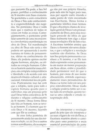 A QuEsTAo DA REYELA<;:Ao EsPECIAL
que portanto Ele pode, a Seu bel
prazer, partilhar o conhecimento
de Si mesmo com Suas criaturas.
No panteismo a auto consciencia
de Deus e Seu auto conhecimen-
to e cognoscibilidade sao nega-
das. No panteismo Deus e nada
mais que a essencia de todas as
coisas em todas as coisas. Conse-
qiientemente, o panteismo pode
falar somente de uma inconscien-
te e involuntaria manifesta<;:ao ou
obra de Deus. Tal manifesta<;:ao
ou obra de Deus nao seria e nao
poderia ser apresentada amente
humana na forma de pensamen-
tos, ideias ou conhecimento de
Deus, ela poderia apenas excitar
alguns humores, afei<;:oes, ou ati-
tudes no cora<;:ao humano. Cabe-
ria ao homem assimilar essas afei-
<;:6es, em completa independencia
e liberdade, e de acordo com seu
desenvolvimento cultural e edu-
cacional, transforma-los em pala-
vras. Praticamente isso faz com
que a religiao, tanto para toda a
especie humana quanto para o
individuo, seja urn processo pelo
qual Deus toma consciencia de Si
mesmo e adquire conhecimento
de Si mesmo. Dessa forma Deus
nao fala ao homem, nem se reve-
la ao homem. Eo homem que re-
vela Deus a Si mesmo, fazendo
com que Ele se conhe<;:a.
Se essa linha panteista de
pensamento ainda faz uso dos ter-
mos revelar;fio, voz de Deus e outros
termos semelhantes, ela os empre-
69
ga nao por sua propria filosofia,
pois nela nao ha lugar para isso,
mas por aquele outro mundo e
outro ponto de vista encontrado
nas Escrituras. Dessa forma o
panteismo falsifica esses termos.
0 que a Escritura chama de reve-
la<;:ao geral de Deus e urn pronun-
ciamento de Deus, pois essa reve-
la<;:ao procede da ideia de que
Deus realmente tern algo a dizer
nessa revela<;:ao e Ele de fatoo faz.
A Escritura tambem ensina que
Deus eo homem sao seres distin-
tos, e que a religjao e a revela<;:ao
tambem sao distintas. Se Deus
tern Seu proprio pensamento e co-
nhece a Si mesmo, e se Ele tern
dado expressao a esse pensamen-
to em maior ou menor propor<;:ao
em Suas obras, entao a possibili-
dade permanece real de que o
homem, por causa de sua mente
obscurecida, entenda equivoca-
damente esses pensamentos de
Deus e se torne nulo em seu pro-
prio entendimento. Desse modo
a religiao poderia tanto ser o ou-
tro lado da revela<;:ao, quanto tor-
nar-se uma culpada e errada in-
terpreta<;:ao dela.
* * * * *
Ao interpretar a revela<;:ao
geral do jeito que ela interpreta e
ao usar a figura da voz de Deus, a
Escritura mantem aberto o cami-
nho para uma posterior e mais
essencial pronuncia<;:ao da parte
 