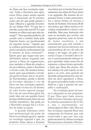 Fundamentos Teol6gicos da Fe Crista
de Deus em Sua revela<;:ao espe-
cial. Toda a Escritura nos apre-
senta Deus como sendo aquele
que e consciente de Si mesmo,
como urn ser que pode pensar e
falar. Observe a questao levanta-
da no Salmo 94.9: "0 que fez o
ouvido, acaso nao ouvira? Eo que
formou OS olhos sera que nao en-
xerga?". Essa questao poderia, de
acordo com o sentido dado pelo
Espirito Santo, ser parafraseada
da seguinte forma: "Aquele que
se conhece perfeitamente nao po-
deria transmitir conhecimento de
Si mesmo as Suas criaturas?".
Quem quer que negue essa pos-
sibilidade estara negando nao
apenas o Deus da regenera<;:ao,
mas tambem o Deus da cria<;:ao e
da providencia, como a Escritura
o revela a n6s. Da mesma forma,
quem quer que entenda a revela-
<;:ao geral no born, isto e, no senti-
do Escritur:fstico, perde o direito
de levantar objec;oes a voz de
Deus em Sua revela<;:ao especial.
Deus pode revelar-se a Si mesmo
de uma forma especial porque
Ele o faz de uma forma geral. Ele
pode falar em urn sentido literal
porque tambern pode falar em urn
sentido metaf6rico. Ele pode ser
o Recriador porque Ele e o Cria-
dor de todas as coisas.
A grande diferenc;a entre
essa pronuncia<;ao da parte de
Deus na revela<;ao geral e, aquela
na revela<;:ao especial e que, na
primeira Deus deixa o homem
70
encontrar por si mesmo Seus pen-
samentos nas obras de Suas maos
e na segunda, Ele mesmo da ex-
pressao direta a esses pensamen-
tos e dessa forma OS oferece a
mente do homem. Em Isaias 28.26
n6s lemos que Deus instrui o la-
vrador, ensinando-o a fazer o seu
trabalho. Mas essa instruc;ao nao
vern ao lavrador por escrito, em
algumas palavras, nem na forma
de li<;5es escolares; e urn
ensinamento que esta contido e
expresso nas leis da natureza, nas
caracteristicas do are do solo, do
tempo e do lugar, do grao e do
cereal. 0 que o lavrador deve fa-
zer e conscientemente esfor<;ar-se
para aprender todas essas leis da
natureza, e dessa forma aprender
a li<;ao que Deus lhe ensina. Em
seu esfor<;o ele esta sujeito ao en-
gano e ao erro, mas quando ele
aprende adequadamente esse en-
sino ele deve agradecer a Deus,
de quem procedem todas as boas
dadivas e que e grande em con-
selho e realiza<;5es.
Na revela<;ao geral tal ensi-
no e adequado ao seu prop6sito.
0 que Deus quer fazer atraves
dEle e incitar 0 homem a procura-
lo, senti-lo e encontra-lo (At 17.27),
e, nao o encontrando, ser
indesculpavel (Rm 1.20). Mas em
Sua revela<;ao especial Deus tern
compaixao do homem que esta
extraviado e que por isso nao
pode encontra-lo. Nessa revela<;ao
Deus procura o homem e Ele mes-
 
