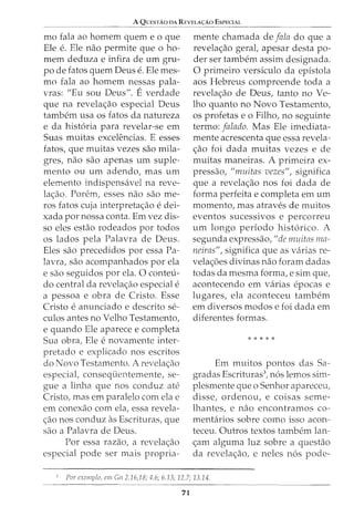 A QUESTAO DA REVELA<;:Ao ESPECIAL
mo fala ao homem quem e o que
Ele e. Ele nao permite que o ho-
mem deduza e infira de urn gru-
po de fatos quem Deus e. Ele mes-
mo fala ao homem nessas pala-
vras: "Eu sou Deus". E verdade
que na revela<;_:ao especial Deus
tambem usa os fatos da natureza
e da hist6ria para revelar-se em
Suas muitas excelencias. E esses
fatos, que muitas vezes sao mila-
gres, nao sao apenas urn suple-
mento ou urn adendo, mas urn
elemento indispensavel na reve-
lac;ao. Porem, esses nao sao me-
ros fatos cuja interpretac;ao e dei-
xada por nossa conta. Em vez dis-
so eles estao rodeados por todos
os lados pela Palavra de Deus.
Eles sao precedidos por essa Pa-
lavra, sao acompanhados por ela
e sao seguidos por ela. 0 conteu-
do central da revela<;;ao especial e
a pessoa e obra de Cristo. Esse
Cristo e anunciado e descrito se-
culos antes no Velho Testamento,
e quando Ele aparece e completa
Sua obra, Ele e novamente inter-
pretado e explicado nos escritos
do Novo Testamento. A revelac;ao
especial, consequentemente, se-
gue a linha que nos conduz ate
Cristo, mas em paralelo com ela e
em conexao com ela, essa revela-
c;ao nos conduz as Escrituras, que
sao a Palavra de Deus.
For essa razao, a revela<;;ao
especial pode ser mais propria-
mente chamada de fala do que a
revela<;;ao geral, apesar desta po-
der ser tambem assim designada.
0 primeiro versiculo da epistola
aos Hebreus compreende toda a
revela<;ao de Deus, tanto no Ve-
lho quanto no Novo Testamento,
os profetas eo Filho, no seguinte
termo: falado. Mas Ele imediata-
mente acrescenta que essa revela-
<;_:ao foi dada muitas vezes e de
muitas maneiras. A primeira ex-
pressao, "muitas vezes", significa
que a revelac;ao nos foi dada de
forma perfeita e completa em urn
momento, mas atraves de muitos
eventos sucessivos e percorreu
urn longo periodo hist6rico. A
segunda expressao, "de muitas ma-
neiras", significa que as varias re-
vela<;6es divinas nao foram dadas
todas da mesma forma, e sim que,
acontecendo em varias epocas e
lugares, ela aconteceu tambem
em diversos modos e foi dada em
diferentes formas.
* * * * *
Em muitos pontos das Sa-
gracias Escrituras3
, n6s lemos sim-
plesmente que o Senhor apareceu,
disse, ordenou, e coisas seme-
lhantes, e nao encontramos co-
mentarios sobre como isso acon-
teceu. Outros textos tambem lan-
<;am alguma luz sobre a questao
da revela<;_:ao, e neles n6s pode-
For cxcmplo, em Gn 2.16,18; 4.6; 6.13; 12.7; 13.14.
71
 