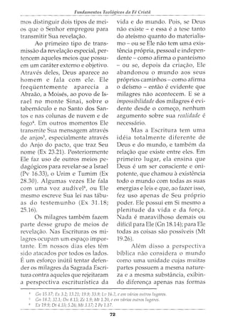 Fundamentos Teol6gicos da Fe Crista
mos distinguir dois tipos de mei-
os que o Senhor empregou para
transmitir Sua revelac;ao.
Ao primeiro tipo de trans-
missao da revelac;ao especial, per-
tencem aqueles meios que possu-
em urn carater externo e objetivo.
Atraves deles, Deus aparece ao
homem e fala com ele. Ele
frequentemente aparecia a
Abraao, a Moises, ao povo de Is-
rael no monte Sinai, sobre o
tabernaculo e no Santo dos San-
tos e nas colunas de nuvem e de
fogo4
• Em outros momentos Ele
transmite Sua mensagem atraves
de anjos5
, especialmente atraves
do Anjo do pacto, que traz Seu
nome (Ex 23.21). Posteriormente
Ele faz uso de outros meios pe-
dagogicos para revelar-se a Israel
(Pv 16.33), o Urim e Tumim (Ex
28.30). Algumas vezes Ele fala
com uma voz audivel6
, ou Ele
mesmo escreve Sua lei nas tabu-
as do testemunho (Ex 31.18;
25.16).
Os milagres tambem fazem
parte desse grupo de meios de
revelac;ao. Nas Escrituras os mi-
lagres ocupam urn espac;o impor-
tante. Em nossos dias eles tern
sido atacados por todos os lados.
Eurn esforc;o inutil tentar defen-
der os milagres da Sagrada Escri-
tura contra aqueles que rejeitaram
a perspectiva escrituristica da
vida e do mundo. Pois, se Deus
nao existe - e essa e a tese tanto
do ateismo quanto do materialis-
mo - ou se Ele nao tern uma exis-
tencia propria, pessoal e indepen-
dente- como afirma o panteismo
- ou se, depois da criac;ao, Ele
abandonou o mundo aos seus
proprios caminhos- como afirma
0 deismo - entao e evidente que
milagres nao acontecem. E se a
impossibilidade dos milagres e evi-
dente desde o comec;o, nenhum
argumento sobre sua realidade e
necessario.
Mas a Escritura tern uma
ideia totalmente diferente de
Deus e do mundo, e tambem da
relac;ao que existe entre eles. Em
primeiro lugar, ela ensina que
Deus e urn ser consciente e oni-
potente, que chamou aexistencia
todo o mundo com todas as suas
energias e leis e que, ao fazer isso,
fez uso apenas de Seu proprio
poder. Ele possui em Si mesmo a
plenitude da vida e da forc;a.
Nada e maravilhoso demais ou
dificil para Ele (Gn 18.14); para Ele
todas as coisas sao possiveis (Mt
19.26).
Alem disso a perspectiva
biblica nao considera o mundo
como uma unidade cujas muitas
partes possuem a mesma nature-
za e a mesma substancia, exibin-
do diferenc;a apenas nas formas
4
Gn 15.17; Ex 3.2; 13.21; 19.9; 33.9; Lu16.2, e em vcirios outros lugarcs.
Gn 18.2; 32.1; On 8.13; Zc 1.9; Mt 1.20, c em vdrios outros lugrzres.
" Ex 19.9; Ot 4.33; 5.26; Mt 3.17; 2 Pe 1.1 7.
72
 