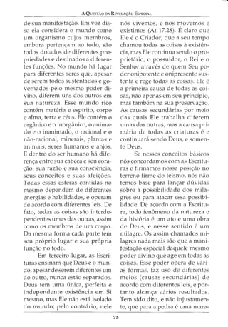 A QUESTAO DA REVELA<;:AO ESPECIAL
de sua rnanifestac;ao. Ern vez dis-
so ela considera o rnundo como
urn organismo cujos membros,
embora pertenc;arn ao todo, sao
todos dotados de diferentes pro-
priedades e destinados a diferen-
tes func;oes. No mundo ha lugar
para diferentes seres que, apesar
de serern todos sustentados e go-
vernados pelo mesmo poder di-
vino, diferern uns dos outros ern
sua natureza. Esse rnundo rico
contem materia e espirito, corpo
e alma, terra e ceus. Ele contern o
organico eo inorganico, o anima-
do e o inanirnado, o racional e o
nao-racional, rninerais, plantas e
anirnais, seres hurnanos e anjos.
E dentro do ser humano ha dife-
renc;:a entre sua cabec;:a e seu cora-
c;:ao, sua razao e sua consciencia,
seus conceitos e suas afeic;:oes.
Todas essas esferas contidas no
rnesrno dependern de diferentes
energias e habilidades, e operarn
de acordo corn diferentes leis. De
fato, todas as coisas sao interde-
pendentes urnas das outras, assim
como os rnernbros de urn corpo.
Da rnesrna forma cada parte tern
seu proprio lugar e sua propria
func;:ao no todo.
Ern terceiro lugar, as Escri-
turas ensinarn que Deus eo rnun-
do, apesar de serem diferentes urn
do outro, nunca estao separados.
Deus tern urna unica, perfeita e
independente existencia em Si
mesmo, mas Ele nao esta isolado
do mundo; pelo contrario, nele
73
nos vivemos, e nos movernos e
existimos (At 17.28). Eclaro que
Ele e o Criador, que a seu tempo
chamou todas as coisas aexisten-
cia, mas Ele continua sendo o pro-
prietario, o possuidor, o Rei e o
Senhor atraves de quem Seu po-
der onipotente e onipresente sus-
tenta e rege todas as coisas. Ele e
a primeira causa de todas as coi-
sas, nao apenas em seu principia,
mas tambem na sua preservac;:ao.
As causas secundarias por meio
das quais Ele trabalha diferern
umas das outras, mas a causa pri-
rnaria de todas as criaturas e e
continuara sendo Deus, e somen-
te Deus.
Se nesses conceitos basicos
nos concordamos com as Escritu-
ras e firmamos nossa posic;:ao no
terreno firme do teismo1 nos nao
temos base para lanc;:ar duvidas
sobre a possibilidade dos mila-
gres ou para atacar essa possibi-
lidade. De acordo com a Escritu-
ra, todo fenomeno da natureza e
da historia e urn ato e uma obra
de Deus, e nesse sentido e urn
rnilagre. Os assirn chamados rni-
lagres nada mais sao que a mani-
festac;:ao especial daquele rnesmo
poder divino que age em todas as
coisas. Esse poder opera de vari-
as formas, faz uso de diferentes
meios (causas secundarias) de
acordo corn diferentes leis, e par-
tanto alcanc;:a varios resultados.
Tern sido dito, e nao injustarnen-
te, que para a pedra e urna mara-
 