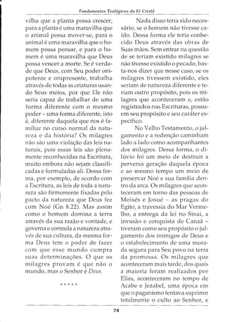 Fundamentos Teol6gicos da Fe Crista
vilha que a planta possa crescer,
para a plantae uma maravilha que
o animal possa mover-se, para o
animal e uma maravilha que o ho-
mem possa pensar, e para o ho-
mem e uma maravilha que Deus
possa veneer a morte. Se e verda-
de que Deus, com Seu poder oni-
potente e onipresente, trabalha
atraves de todas as criaturas usan-
do Seus meios, por que Ele nao
seria capaz de trabalhar de uma
forma diferente com o mesmo
poder- uma forma diferente, isto
e, diferente daquela que nos e fa-
miliar no curso normal da natu-
reza e da hist6ria? Os milagres
nao sao uma viola<;:ao das leis na-
turais, pois essas leis sao plena-
mente reconhecidas na Escritura,
muito embora nao sejam classifi-
cadas e formuladas ali. Dessa for-
ma, por exemplo, de acordo com
a Escritura, as leis de toda a natu-
reza sao firmemente fixadas pelo
pacto da natureza que Deus fez
com Noe (Gn 8.22). Mas assim
como o homem domina a terra
atraves da sua razao e vontade, e
governa e controla a natureza atra-
ves de sua cultura, da mesma for-
ma Deus tern o poder de fazer
com que esse mundo cumpra
suas determina<;:oes. 0 que os
milagres provam e que nao 0
mundo, mas o Senhor e Deus.
*****
74
Nada disso teria sido neces-
saria, se 0 homem nao tivesse ca-
ido. Dessa forma ele teria conhe-
cido Deus atraves das obras de
Suas maos. Sem entrar na questao
de se teriam existido milagres se
nao tivesse existido o pecado, bas-
ta-nos dizer que nesse caso, se os
milagres tivessem existido, eles
seriam de natureza diferente e te-
riam outro prop6sito, pois os mi-
lagres que aconteceram e, estao
registrados nas Escrituras, possu-
em seu prop6sito e seu carater es-
pedfico.
No Velho Testamento, o jul-
gamento e a reden<;:ao caminham
lado a lado como acompanhantes
dos milagres. Dessa forma, o di-
luvio foi urn meio de destruir a
perversa gera<;:ao daquela epoca
e ao mesmo tempo urn meio de
preservar Noe e sua familia den-
tro da area. Os milagres que acon-
teceram em torno das pessoas de
Moises e Josue - as pragas do
Egito, a travessia do Mar Verme-
lho, a entrega da lei no Sinai, a
invasao e conquista de Canaa -
tiveram como seu prop6sito o jul-
gamento dos inimigos de Deus e
o estabelecimento de uma mora-
cia segura para Seu povo na terra
da promessa. Os milagres que
aconteceram mais tarde, dos quais
a maioria foram realizados por
Elias, aconteceram no tempo de
Acabe e Jezabel, uma epoca em
que o paganismo tentava suprimir
totalmente o culto ao Senhor, e
 