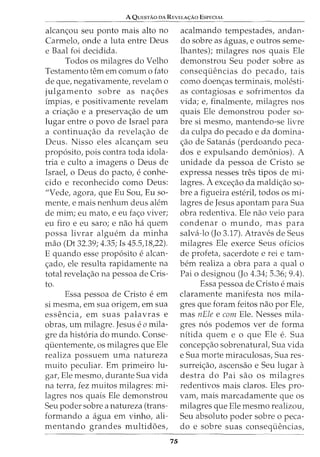 A QuESTAO DA REVELA<;:Ao ESPECIAL
alcanc;ou seu ponto mais alto no
Carmelo, onde a luta entre Deus
e Baal foi decidida.
Todos os milagres do Velho
Testamento tern em comum o fato
de que, negativamente, revelam o
julgamento sobre as nac;oes
impias, e positivamente revelam
a criac;ao e a preservac;ao de urn
lugar entre o povo de Israel para
a continuac;ao da revelac;ao de
Deus. Nisso eles alcanc;am seu
prop6sito, pois contra toda idola-
tria e culto a imagens o Deus de
Israel, o Deus do pacto, e conhe-
cido e reconhecido como Deus:
"Vede, agora, que Eu Sou, Eu so-
mente, e mais nenhum deus alem
de mim; eu mato, e eu fac;o viver;
eu firo e eu saro; e nao ha quem
possa livrar alguem da minha
mao (Dt 32.39; 4.35; Is 45.5,18,22).
E quando esse prop6sito e alcan-
c;ado, ele resulta rapidamente na
total revelac;ao na pessoa de Cris-
to.
Essa pessoa de Cristo e em
si mesma, em sua origem, em sua
essencia, em suas palavras e
obras, urn milagre. Jesus e 0 mila-
gre da hist6ria do mundo. Conse-
quentemente, os milagres que Ele
realiza possuem uma natureza
muito peculiar. Em primeiro lu-
gar, Ele mesmo, durante Sua vida
na terra, fez muitos milagres: mi-
lagres nos quais Ele demonstrou
Seu poder sobre a natureza (trans-
formando a agua em vinho, ali-
mentando grandes multidoes,
75
acalmando tempestades, andan-
do sobre as aguas, e outros seme-
lhantes); milagres nos quais Ele
demonstrou Seu poder sobre as
consequencias do pecado, tais
como doen<;as terminais, molesti-
as contagiosas e sofrimentos da
vida; e, finalmente, milagres nos
quais Ele demonstrou poder so-
bre si mesmo, mantendo-se livre
da culpa do pecado e da domina-
c;ao de Satanas (perdoando peca-
dos e expulsando demonios). A
unidade da pessoa de Cristo se
expressa nesses tres tipos de mi-
lagres. Aexcec;ao da maldic;ao so-
bre a figueira esterit todos os mi-
lagres de Jesus apontam para Sua
obra redentiva. Ele nao veio para
condenar o mundo, mas para
salva-lo (Jo 3.17). Atraves de Seus
milagres Ele exerce Seus oficios
de profeta, sacerdote e rei e tam-
bern realiza a obra para a qual o
Pai o designou (Jo 4.34; 5.36; 9.4).
Essa pessoa de Cristo e mais
claramente manifesta nos mila-
gres que foram feitos nao por Ele,
mas nEle e com Ele. Nesses mila-
gres n6s podemos ver de forma
nitida quem e o que Ele e. Sua
concepc;ao sobrenatural, Sua vida
e Sua morte miraculosas, Sua res-
surreic;ao, ascensao e Seu lugar a
destra do Pai sao os milagres
redentivos mais claros. Eles pro-
vam, mais marcadamente que os
milagres que Ele mesmo realizou,
Seu absoluto poder sobre o peca-
do e sobre suas consequencias,
 