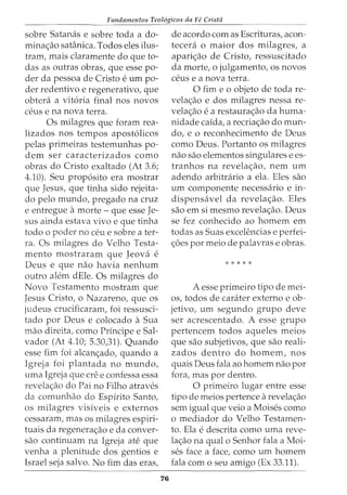 Fundamentos Teol6gicos da Fe Crista
sobre Satanas e sobre toda a do-
mina<;:ao satanica. Todos eles ilus-
tram, mais claramente do que to-
das as outras obras, que esse po-
der da pessoa de Cristo e urn po-
der redentivo e regenerativo, que
obtera a vit6ria final nos novos
ceus e na nova terra.
Os milagres que foram rea-
lizados nos tempos apost6licos
pelas primeiras testemunhas po-
dem ser caracterizados como
obras do Cristo exaltado (At 3.6;
4.10). Seu prop6sito era mostrar
que Jesus, que tinha sido rejeita-
do pelo mundo, pregado na cruz
e entregue amorte- que esse Je-
sus ainda estava vivo e que tinha
todo o poder no ceu e sobre a ter-
ra. Os milagres do Velho Testa-
mento mostraram que Jeova e
Deus e que nao havia nenhum
outro alem dEle. Os milagres do
Novo Testamento mostram que
Jesus Cristo, o Nazareno, que os
judeus crucificaram, foi ressusci-
tado por Deus e colocado a Sua
mao direita, como Principe e Sal-
vador (At 4.10; 5.30,31). Quando
esse fim foi alcan<;:ado, quando a
Igreja foi plantada no mundo,
uma Igreja que ere e confessa essa
revela<;:ao do Paino Filho atraves
da comunhao do Espirito Santo,
os milagres visiveis e externos
cessaram, mas os milagres espiri-
tuais da regenera<;:ao e da conver-
sao continuam na Igreja ate que
venha a plenitude dos gentios e
Israel seja salvo. No fim das eras,
76
de acordo com as Escrituras, acon-
tecera o maior dos milagres, a
apari<;:ao de Cristo, ressuscitado
da morte, o julgamento, os novos
ceus e a nova terra.
0 fim eo objeto de toda re-
vela<;:ao e dos milagres nessa re-
vela<;:ao e a restaura<;:ao da huma-
nidade caida, a recria<;:ao do mun-
do, e o reconhecimento de Deus
como Deus. Portanto os milagres
nao sao elementos singulares e es-
tranhos na revela<;:ao, nem urn
adendo arbitrario a ela. Eles sao
urn componente necessaria e in-
dispensavel da revela<;:ao. Eles
sao em si mesmo revela<;:ao. Deus
se fez conhecido ao homem em
todas as Suas excelencias e perfei-
<;:6es por meio de palavras e obras.
* * * * *
A esse primeiro tipo de mei-
os, todos de carater externo e ob-
jetivo, urn segundo grupo deve
ser acrescentado. A esse grupo
pertencem todos aqueles meios
que sao subjetivos, que sao reali-
zados dentro do homem, nos
quais Deus fala ao homem nao por
fora, mas por dentro.
0 primeiro lugar entre esse
tipo de meios pertence arevela<;:ao
sem igual que veio a Moises como
o mediador do Velho Testamen-
to. Ela e descrita como uma reve-
la<;:ao na qual o Senhor fala a Moi-
ses face a face, como urn homem
fala como seu amigo (Ex 33.11).
 