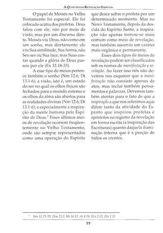 A QUESTAO DA REVELA<;:Ao ESPECIAL
0 papel de Moises no Velho
Testamento foi especial. Ele foi
colocado acima dos profetas. Deus
falou com ele, nao por meio de
visao, mas por urn discurso dire-
to. Moises viu Deus, nao como em
urn sonho, mas diretamente: ele
viu Sua similitude, Sua forma, nao
Seu ser ou Sua face, mas Suas cos-
tas quando a gloria de Deus pas-
sou por ele (Ex 33.18-33).
A esse tipo de meios perten-
ce tambem o sonho (Nm 12.6; Dt
13.1-6); a visao, isto e, urn estado
do ser no qual os olhos fisicos sao
fechados para o mundo externo e
os olhos da alma sao abertos para
as realidades divinas (Nm 12.6; Dt
13.1-6); e especialmente a inspira-
c;:ao da mente humana pelo Espi-
rito de Deus.7
Esses ultimos mei-
os de revelac;:ao ocorrem frequen-
temente no Velho Testamento,
onde sao sempre representados
como uma operac;:ao do Espirito
que desce sobre o profeta por urn
determinado momento. Mas no
Novo Testamento, depois da des-
cida do Espirito Santo, a inspira-
c;:ao nao apenas tornou-se mais
comum como meio de revelac;:ao,
mas tambem assumiu urn carater
mais organico e permanente.
Esses dois tipos de meios de
revelac;:ao podem ser classificados
sob os nomes de manifestar;tio e re-
velar;tio. Ao fazer isso n6s nao de-
vemos nos esquecer que a mam-
festar;fio nao consiste apenas de
atos, mas inclui tambem pensa-
mentos e palavras. Devemos tam-
bern atentar para o fato de que a
inspirar;fio a que nos referimos aqui
difere tanto da atividade do Es-
pirito que inspirou profetas e
ap6stolos no registro da revelac;:ao
em forma escrita (a inspirac;:ao das
Escrituras) quanto daquela ilumi-
nac;:ao interna que e a porc;:ao de
todos os crentes.
7
Nm 11.25-29; 25m 23.2; Mt 16.17; At 8.29; 1Co 2.12; 2Pe 1.21
77
 