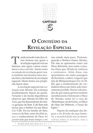 CAPITULO
®)
0 CONTEUDO DA
REVELA<;Ao EsPECIAL
T
endo tornado nota das va-
rias formas nas quais a
revela<_;:ao especial veio ao
homem, n6s agora vamos consi-
derar o seu conteiido. Assim como
no estudo da revela<;ao gerat nes-
te tambem n6s faremos uma revi-
sao breve da hist6ria da revela<_;:ao
especial. Desta forma seu prop6-
sito ficani claro.
A revelac;ao especial nao co-
me<_;:ou com Abraao. Ela come<_;:ou
imediatamente depois da queda.
Portanto e de muita importancia
observar que Abraao foi filho de
Teni, que foi descendente da oita-
va gera<;ao de Sem. E de Sem n6s
lemos que o Senhor foi seu Deus
(Gn 9.26). Foi na familia de Sem,
como na de Sete, antes do diluvio,
que o conhecimento de Deus foi
preservado por mais tempo e em
seu estado mais puro. Portanto,
quando o Senhor chama Abraao,
Ele nao se apresenta como urn
Deus diferente, mas como o mes-
mo Deus que Abraao ja conhecia
e confessava. Alem disso, n6s
aprendemos em outra passagem
da Escritura, a saber, naquela que
fala de Melquisedeque (Gn 14.18-
20), que o conhecimento do ver-
dadeiro Deus nao tinha sido intei-
ramente perdido. Somos informa-
dos de que outros gentios tambem
reconheceram e honraram o Deus
de Abraao, como foi o caso de
Abimeleque, rei de Gerar, os filhos
de Hete em Hebrom, e Fara6 do
Egito.8
Depois da confusao das lin-
guas e da divisao da ra<_;:a huma-
na, a incredulidade nao se desen-
volveu entre os homens, mas a
8 Gn 20.3; 21.22; 23.6; 26.29: 40.8: -11 ,_: ___ _
79
 