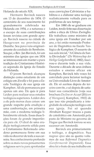 Fundamentos Teol6gicos da Fe Crista
Holanda do seculo XIX.
Hermann Bavinck nasceu
em 13 de dezembro de 1854. 0
centenario de seu nascimento foi
grandemente celebrado na
Holanda em 1954, e a natureza e
o escopo de suas contribui~5es
foram revistas com grande apre-
~o. Bavinck nasceu na cidade de
Hoogeveen na provincia de
Drenthe. Seu povo veio originari-
amente do condado de Bentheim.
Seu pai, o Rev. Jan Bavinck, foi urn
ministro das igrejas que em 1834
se interessaram em manter a pura
tradi~ao do Cristianismo Hist6ri-
co separada da Igreja do Estado
da Holanda.
0 jovem Bavinck alcan~ou
distin~ao como estudante de urn
colegio em Zwolle e foi para a Es-
cola Teol6gica de sua igreja em
Kampben. Ali ele permaneceu por
apenas urn ano. Ele quis ir para
Leiden para realizar seus estudos
teol6gicos superiores. Leiden deu
a ele pelo menos duas coisas: urn
grande respeito pela erudi~ao e
uma confronta~ao, em primeira
mao, com a moderna teologia li-
beralmente afetada. Essas duas li-
~5es foram de grande importan-
cia para ele. 0 ideal de uma eru-
di~ao teologicamente s6lida para
o Cristianismo Reformado orto-
doxo permaneceu firme em sua
vida no decorrer de toda a sua car-
reira. Seu conhecimento profundo
sobre os mais novos pensamentos
religiosos serviu para aprofundar
8
suas convic~5es Calvinistas e ha-
bilitou-o a elaborar uma teologia
realisticamente voltada para os
problemas de seu tempo.
Em 1880 ele se graduou em
Leiden, tendo feito sua disserta~ao
sobre a etica de Ulrico Zwinglio.
Ele trabalhou como ministro de
uma igreja em Franeker por urn
ano, e foi entao nomeado Profes-
sor de Dogmatica na Escola Teo-
16gica de Kampben. 0 assunto de
sua aula inicial, "A Ciencia da San-
ta Divindade" (De Wetenschap der
Heilige Godgeleerdheid, 1882), fasci-
nou-o durante toda a sua vida.
Durante a decada de seus arduos
estudos e ensino eficaz em
Kampben, Bavinck tres vezes foi
convidado para lecionar teologia
na Universidade Livre de Amster-
da. Ele s6 aceitou depois do ter-
ceiro convite, e s6 depois de satis-
fazer sua consciencia (veja sua
brochura Decline or Accept [Blijven
of Heengaan], Kampben, 1902) de
que isso nao prejudicaria a inte-
gridade da educa~ao teol6gica em
sua igreja. Foi s6 quando
Abraham Kuyper trocou a pasta
de catedratico em Amsterda pela
pasta de Ministro no governo de
Hague que Bavinck tornou-se seu
sucessor em Amsterda.
Bavinck era primariamente
o te6logo, o dogmatico. Sua
magnus opus sao os quatro volu-
mes de sua Reformed Dogmatics
(Gereformeerde Dognwtiek). Essa
obra foi o fruto de seu trabalho em
 