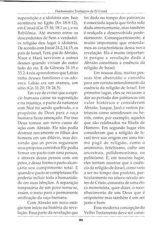 Fundamentos Teol6gicos da Fe Crista
supersti<;ao e a idolatria sim. Isso
aconteceu no Egito (Ex 18.9-12),
em Canaa (Gn 15.16; 18.1 ss.), e na
Babilonia. Ate mesmo entre os
descendentes de Sem a verdadei-
ra religiao deu lugar a idolatria.
De acordo com Josue 24.2,14,15, os
pais de Israel, Teni, pai de Abraao,
Naor e Hara serviram a outros
deuses quando viviam do outro
lado do rio. E de Genesis 31.19 e
35.2-4 n6s aprendemos que Labao
tinha deuses familiares e os ado-
rava. Labao era urn arameu, urn
sirio (Gn 31.20; Dt 26.5).
Em vez de evitar que a espe-
cie humana caisse na supersti<;ao
e na injusti<;a, o pacto da natureza
com Noe foi sendo quebrada, e o
prop6sito de Deus para a ra<;a
humana ficou amea<;ado. Por isso
Deus tomou urn novo curso de
a<;ao com Abraao. Ele nao podia
destruir novamente os filhos dos
homens em urn diluvio, mas dei-
xando que os povos seguissem
seus pr6prios caminhos Ele podia
firmar urn pacto com uma pessoa,
e atraves dessa pessoa com urn
povo, e dessa forma o pacto alcan-
<;aria seu cumprimento total. E
quando o pacto se completasse Ele
poderia incluir toda a humanida-
de em suas ben<;aos. A separa<;ao
temporaria de urn povo torna-se,
assim, o meio para a permanente
unifica<;ao da ra<;a humana.
Com Abraao urn novo esta-
gio tern inicio na hist6ria da reve-
la<;ao. Essa parte da revela<;ao que
80
foi dada no tempo dos patriarcas
e conectada aquela que tinha sido
dada anteriormente, mas tambem
e real<;ada e desenvolvida poste-
riormente. Consequentemente, e
muito importante que entenda-
mos as caracteristicas dessa nova
revela<;ao. Ela e muito importan-
te porque a revela<;ao dada a
Abraao constituiu a essencia da
religiao de Israel.
Em nossos dias, muitas pes-
soas tern obstruido o caminho
para urn correto entendimento da
essencia da religiao de Israel. Ern
primeiro lugar, eles se recusam a
dar ao periodo dos patriarcas urn
valor hist6rico e consideram
Abraao, Isaque, Jac6 e outros pa-
triarcas como semideuses ou he-
r6is, como, por exemplo, aqueles
que sao celebrados na Iliada de
Homero. Em segundo lugar eles
consideram que a religiao de Is-
rael teve sua origem em uma for-
ma paga de religiao, como o
animismo, fetichismo, culto aos
ancestrais, polidemonismo, ou
politeismo. E, em terceiro lugar,
eles tentam mostrar que a essen-
cia da religiao de Israel, como veio
a ser no tempo dos profetas, par-
ticularmente no oitavo seculo an-
tes de Cristo, consistiu de uma eti-
ca monotefsta, quer dizer, o reco-
nhecimento de urn Deus que e
onipotente mas tarnbem e urn ser
justo e born.
Essa moderna concep<;ao do
Velho Testamento deve ser consi-
 