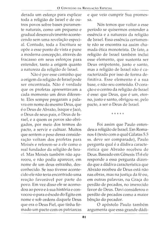 0 CONTEUDO DA REVELA<;:AO ESPECIAL
derada urn esfon;o para explicar
toda a religiao de Israel e de ou-
tros povos sobre bases puramen-
te naturais, como urn pequeno e
gradual desenvolvimento aconte-
cendo sem uma revela<;ao especi-
al. Contudo, toda a Escritura se
opoe a esse ponto de vista e pune
a moderna concep<;ao, atraves do
fracasso em seus esfor<;os para
entender, tanto a origem quanto
a natureza da religiao de Israel.
Nao e por esse caminho que
a origem da religiao de Israel pode
ser encontrada. Nao e verdade
que os profetas apresentavam a
cada momenta urn deus diferen-
te. Eles sempre pregaram a pala-
vra em nome do mesmo Deus, que
eo Deus de Abraao, Isaque e Jac6,
o Deus de seus pais, o Deus de Is-
rael, e a quem os povos sao obri-
gados, por meio dos termos do
pacto, a servir e cultuar. Muitos
que sentem o peso dessa conside-
ra<;ao voltam dos profetas para
Moises e referem-se a ele como o
real fundador da religiao de Isra-
el. Mas Moises tambem nao apa-
receu, e nao podia aparecer, em
nome de urn deus estranho, des-
conhecido. Se isso tivesse aconte-
cido ele nao teria encontrado uma
rea<;ao favora.vel por parte do
povo. Em vez disso ele se acomo-
dou ao povo e asua hist6ria e con-
vocou-o para o exodo do Egito em
nome e sob ordens daquele Deus
que era o Deus Fiet que tinha fir-
mado urn pacto com os patriarcas
81
e que veio cumprir Sua promes-
sa.
N6s temos que voltar a esse
periodo se quisermos entender a
essencia e a natureza da religiao
de Israel. Essa essencia certamen-
te nao se encontra na assim cha-
mada etica monoteista. De fato, a
religiao de Israel tambem inclui
esse elemento, que sustenta ser
Deus onipotente, justo e santo,
mas a religiao de Israel nao e ca-
racterizada por isso de forma de-
finitiva. Esse elemento e a sua
base, e nao seu conteudo. 0 cora-
<;ao eo centro da religiao de Israel
e esse: que Deus, que e urn, eter-
no, justo e santo, obrigou-se, pelo
pacto, a ser o Deus de Israel.
* * * * *
Foi assim que Paulo enten-
deu a religiao de Israel. Em Roma-
nos 4 (texto como qual Galatas 5.5
ss. deve ser comparado), Paulo
pergunta qual e a dadiva caracte-
ristica que Abraao recebeu de
Deus. Baseado em Genesis 15.6 ele
responde a essa pergunta dizen-
do que a dadiva caracteristica que
Abraao recebeu de Deus esta nao
nas obras, mas na justi<;a da fe ou,
em outras palavras, na Gra<;a do
perdao de pecados, no imerecido
favor de Deus. Davi considerou o
perdao de pecados como a maior
ben<;ao do pecador.
0 ap6stolo Paulo tambem
argumenta que essa grande dadi-
 