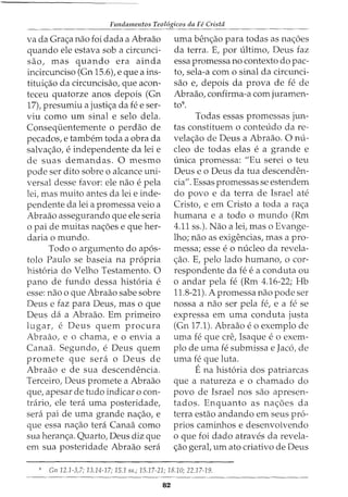 Fundamentos Teol6gicos da Fe Crista
va da Grac;a nao foi dada a Abraao
quando ele estava sob a circunci-
sao, mas quando era ainda
incircunciso (Gn 15.6), e que a ins-
tituic;ao da circuncisao, que acon-
teceu quatorze anos depois (Gn
17), presumiu a justic;a da fee ser-
viu como urn sinal e selo dela.
Consequentemente o perdao de
pecados, e tambem toda a obra da
salvac;ao, e independente da lei e
de suas demandas. 0 mesmo
pode ser dito sobre o alcance uni-
versal desse favor: ele nao e pela
lei, mas muito antes da lei e inde-
pendente da lei a promessa veio a
Abraao assegurando que ele seria
o pai de muitas nac;oes e que her-
daria o mundo.
Todo o argumento do ap6s-
tolo Paulo se baseia na propria
hist6ria do Velho Testamento. 0
pano de fundo dessa hist6ria e
esse: nao o que Abraao sabe sobre
Deus e faz para Deus, mas o que
Deus da a Abraao. Em primeiro
lugar, e Deus quem procura
Abraao, e o chama, e o envia a
Canaa. Segundo, e Deus quem
promete que sera o Deus de
Abraao e de sua descendencia.
Terceiro, Deus promete a Abraao
que, apesar de tudo indicar o con-
trario, ele tera uma posteridade,
sera pai de uma grande nac;ao, e
que essa nac;ao tera Canaa como
sua heranc;a. Quarto, Deus diz que
em sua posteridade Abraao sera
uma benc;ao para todas as nac;oes
da terra. E, por ultimo, Deus faz
essa promessa no contexto do pac-
ta, sela-a como sinal da circunci-
sao e, depois da prova de fe de
Abraao, confirma-a com juramen-
to9.
Todas essas promessas jun-
tas constituem o conteudo da re-
velac;ao de Deus a Abraao. 0 nu-
cleo de todas elas e a grande e
unica promessa: "Eu serei o teu
Deus eo Deus da tua descenden-
cia". Essas promessas se estendem
do povo e da terra de Israel ate
Cristo, e em Cristo a toda a rae;a
humana e a todo o mundo (Rm
4.11 ss.). Nao a lei, mas o Evange-
lho; nao as exigencias, mas a pro-
messa; esse eo nucleo da revela-
<;ao. E, pelo lado humano, o cor-
respondente da fe ea conduta ou
o andar pela fe (Rm 4.16-22; Hb
11.8-21). A promessa nao pode ser
nossa a nao ser pela fe, e a fe se
expressa em uma conduta justa
(Gn 17.1). Abraao eo exemplo de
uma fe que ere, Isaque e o exem-
plo de uma fe submissa e Jac6, de
uma fe que luta.
Ena hist6ria dos patriarcas
que a natureza e o chamado do
povo de Israel nos sao apresen-
tados. Enquanto as na<;6es da
terra estao andando em seus pr6-
prios caminhos e desenvolvendo
o que foi dado atraves da revela-
<;ao geral, urn ato criativo de Deus
9
Gn 12.1-3,7; 13.14-17; 15.1 ss.; 15.17-21; 18.10; 22.1.7-19.
82
 