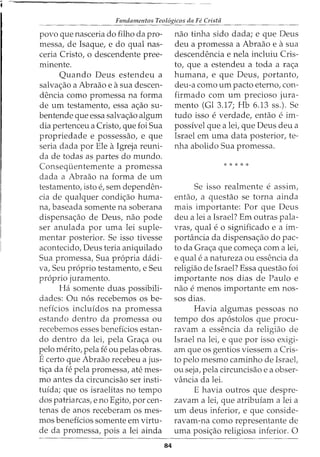 Ftmdamentos Teol6gicos da Fe Crista
povo que nasceria do filho da pro-
messa, de Isaque, e do qual nas-
ceria Cristo, o descendente pree-
minente.
Quando Deus estendeu a
salvac;:ao a Abraao e asua descen-
dencia como promessa na forma
de urn testamento, essa a<;ao su-
bentende que essa salvac;:ao algum
dia pertenceu a Cristo, que foi Sua
propriedade e possessao, e que
seria dada por Ele aIgreja reuni-
da de todas as partes do mundo.
Conseqiientemente a promessa
dada a Abraao na forma de urn
testamento, isto e, sem dependen-
cia de qualquer condic;:ao huma-
na, baseada somente na soberana
dispensac;:ao de Deus, nao pode
ser anulada por uma lei suple-
mentar posterior. Se isso tivesse
acontecido, Deus teria aniquilado
Sua promessa, Sua propria dadi-
va, Seu proprio testamento, e Seu
proprio juramenta.
Ha somente duas possibili-
dades: Ou nos recebemos os be-
neficios inclufdos na promessa
estando dentro da promessa ou
recebemos esses beneficios estan-
do dentro da lei, pela Grac;:a ou
pelo merito, pela fe ou pelas obras.
Ecerto que Abraao recebeu a jus-
tic;:a da fe pela promessa, ate mes-
mo antes da circuncisao ser insti-
tufda; que os israelitas no tempo
dos patriarcas, e no Egito, por cen-
tenas de anos receberam os mes-
mos beneficios somente em virtu-
de da promessa, pois a lei ainda
84
nao tinha sido dada; e que Deus
deu a promessa a Abraao e asua
descendencia e nela incluiu Cris-
to, que a estendeu a toda a rac;:a
humana, e que Deus, portanto,
deu-a como urn pacto eterno, con-
firmado com urn precioso jura-
menta (Gl 3.17; Hb 6.13 ss.). Se
tudo isso e verdade, entao eim-
possivel que a lei, que Deus deu a
Israel em uma data posterior, te-
nha abolido Sua promessa.
* * * * *
Se isso realmente e assim,
entao, a questao se torna ainda
mais importante: Por que Deus
deu a lei a Israel? Em outras pala-
vras, qual eo significado e aim-
portancia da dispensac;:ao do pac-
to da Grac;:a que comec;:a com a lei,
equal e a natureza ou essencia da
religiao de Israel? Essa questao foi
importante nos dias de Paulo e
nao e menos importante em nos-
sos dias.
Havia algumas pessoas no
tempo dos ap6stolos que procu-
ravam a essencia da religiao de
Israel na lei, e que por isso exigi-
am que os gentios viessem a Cris-
to pelo mesmo caminho de Israel,
ou seja, pela circuncisao e a obser-
vancia da lei.
E havia outros que despre-
zavam a lei, que atribufam a lei a
urn deus inferior, e que conside-
ravam-na como representante de
uma posic;:ao religiosa inferior. 0
 