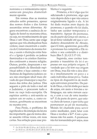 0 CONTEUDO DA REVELA<;:Ao ESPECIAL
nomismo e o antinomismo repre-
sentavam posic;oes diametral-
mente opostas.
Em nossos dias as mesmas
atitudes eshio presentes, apesar
dos nomes dados e das formas
assumidas serem diferentes. Al-
guns encontram a essencia dare-
ligiao de Israel no monismo eticoI
ou seja, no reconhecimento de que
Deus e urn Deus santo que exige
apenas que n6s obedec;amos Suas
ordens; esses encontram a essen-
cia do Cristianismo da mesma for-
ma, e assim a distinc;ao entre Isra-
el e a Igreja e perdida: OS judeus
iluminados e os cristaos ilumina-
dos confessam a mesma religiao.
Outros, porem, desprezam a res-
ponsabilidade da liberdade espi-
ritual sobre a base estreita e me-
lindrosa do legalismo judaico; es-
ses nao enxergam ideal mais ele-
vado do que emancipar a rac;a hu-
mana das maos dos judeus. Eles
seguem a pista de todo o mal ate
o Judaismo, e procuram todo o
bern na rac;a indo-europeia. Os
espiritos semita e anti-semita se
opoem urn ao outro, e, como ex-
tremos, geralmente se encontram
no mesmo erro.
Para Paulo, o problema do
significado e da intenc;ao da lei era
tao importante, que ele tratou des-
se assunto varias vezes, em suas
cartas. Sua soluc;ao para esse pro-
blema e a seguinte.
Primeiro, a lei e algo que foi
adicionado apromessa, algo que
veio depois dela e que nao estava
originalmente ligada a ela. A lei
foi dada muitos anos depois da
promessa, e quando ela foi dada,
tinha urn carater temporario e
transit6rio. Apesar da promessa,
ou do pacto da Grac;a ser eterno, a
lei s6 teria validade ate que o ver-
dadeiro descendente de Abraao,
que e Cristo, aparecesse, pois nEle
a promessa foi cumprida e Ele re-
cebeu o seu conteudo e o distri-
buiu (Rm 5. 20; Gl3.17-19).
Segundo, esse carater tem-
porario e transit6rio da lei e ex-
presso em sua propria origem. E
verdade que a lei tern sua origem
em Deus, mas Ele nao a deu dire-
ta e imediatamente ao povo e a
cada individuo desse povo. Todos
os tipos de dispositivos de medi-
ac;ao estiveram presentes. Da par-
te de Deus, a lei foi dada por meio
de anjos, em meio a trovoes e re-
lampagos, em uma nuvem escu-
ra, e com a voz de uma trombe-
ta10. E da parte do povo, que esta-
va cheio de temor, e que tinha que
permanecer ao pe da montanha,
Moises foi chamado para servir
como mediador, para falar com
Deus e receber a lei11
. Com a pro-
messa nao foi assim. A promessa
nao foi transmitida por anjos, mas
10
Ex 19.16-18; Hb 12.18 ss. At 7.38,53; Gl 3.19
11
Ex 19.21 ss.; 20.19; Dt 5.22-27; 18.16; Hb 12.19; Gl 3.19,20.
85
 