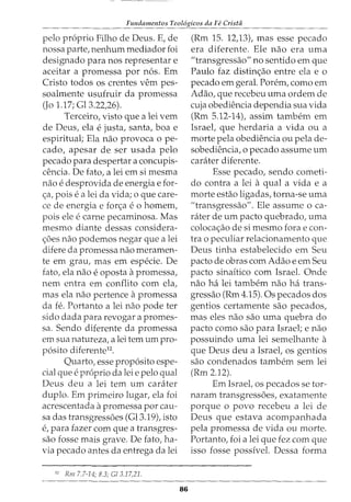 Fundamentos Teol6gicos da Fe Crista
pelo proprio Filho de Deus. E, de
nossa parte, nenhum mediador foi
designado para nos representar e
aceitar a promessa por nos. Em
Cristo todos OS crentes vern pes-
soalmente usufruir da promessa
(Jo 1.17; Gl3.22,26).
Terceiro, visto que a lei vern
de Deus, ela e justa, santa, boa e
espiritual; Ela nao provoca o pe-
cado, apesar de ser usada pelo
pecado para despertar a concupis-
cencia. De fato, a lei em si mesma
nao e desprovida de energia e for-
c;:a, pois e a lei da vida; 0 que care-
ce de energia e forc;:a e 0 homem,
pois ele e carne pecaminosa. Mas
mesmo diante dessas considera-
c;:oes nao podemos negar que a lei
difere da promessa nao meramen-
te em grau, mas em especie. De
fato, ela nao e oposta apromessa,
nem entra em conflito com ela,
mas ela nao pertence apromessa
da fe. Portanto a lei nao pode ter
sido dada para revogar a promes-
sa. Sendo diferente da promessa
em sua natureza, a lei tern urn pro-
posito diferente12
•
Quarto, esse proposito espe-
cial que e proprio da lei e pelo qual
Deus deu a lei tern urn carater
duplo. Em primeiro lugar, ela foi
acrescentada apromessa por cau-
sa das transgressoes (Gl3.19), isto
e, para fazer com que a transgres-
sao fosse mais grave. De fato, ha-
via pecado antes da entrega da lei
12
Rm 7.7-14; 8.3; G/3.17,21.
86
(Rm 15. 12,13), mas esse pecado
era diferente. Ele nao era uma
"transgressao" no sentido em que
Paulo faz distinc;:ao entre ela e o
pecado em geral. Porem, como em
Adao, que recebeu uma ordem de
cuja obediencia dependia sua vida
(Rm 5.12-14), assim tambem em
Israel, que herdaria a vida ou a
morte pela obediencia ou pela de-
sobediencia, o pecado assume urn
carciter diferente.
Esse pecado, sendo cometi-
do contra a lei a qual a vida e a
morte estao ligadas, torna-se uma
"transgressao". Ele assume o ca-
rater de urn pacto quebrado, uma
colocac;:ao de si mesmo fora e con-
tra o peculiar relacionamento que
Deus tinha estabelecido em Seu
pacto de obras com Adao e em Seu
pacto sinaitico com Israel. Onde
nao ha lei tambem nao ha trans-
gressao (Rm 4.15). Os pecados dos
gentios certamente sao pecados,
mas eles nao sao uma quebra do
pacto como sao para Israel; e nao
possuindo uma lei semelhante a
que Deus deu a Israet os gentios
sao condenados tambem sem lei
(Rm 2.12).
Em Israel, os pecados se tor-
naram transgressoes, exatamente
porque o povo recebeu a lei de
Deus que estava acompanhada
pela promessa de vida ou morte.
Portanto, foi a lei que fez com que
isso fosse possivel. Dessa forma
 