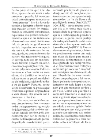 0 CoNTEDoo oA REVELA<;:Ao EsPECIAL
Paulo pode dizer que a lei do
Sinai, apesar de ser santa e nao
provocar o pecado, foi acrescen-
tada apromessa para aumentar as
II transgressoes", isto e, a forc;a do
pecado, e despertar o desejo, e que
esse pecado, atraves do manda-
mento, se torna uma transgressao,
e que sem a lei o pecado esta ador-
mecido, e que a lei faz aumentar a
ofensa- ofensa, isto e, nao no sen-
tido do pecado em geral, mas no
sentido daqueles pecados especi-
ais que sao da natureza de urn
erro, queda, ou de rompimento do
pacto13
. Mas tendo em vista que a
lei carrega tudo isso em sua estei-
ra, ela tambem provoca ira, isto e,
ela ameac;a a punic;ao divina, pro-
nuncia julgamento sobre todos os
homens e sobre todas as suas
obras, nao justifica o pecador e
coloca todos os pecadores debai-
xo de maldic;ao, sujeitando todos
a ira de Deus14
• Portanto, se no
Velho Testamento ha pessoas que
receberam o perdao de pecados e
a vida eterna, eles devem isso a
promessa, e nao alei.
Contudo, em conexao com
esse prop6sito negativo, o aumen-
to das transgressoes e a agravac;ao
do julgamento, a lei tambem pos-
sui urn sentido positivo, pois, pre-
cisamente por dar ao pecado o
carater de transgressao, de quebra
do pacto, de incredulidade, preci-
13
Cl 3.19; Rm 5.13, 20; 7.8; 1Co 15.56.
14
Rm 3.19,20; 4.15; Cl 3.10,11,12.
87
samente por fazer do pecado o
desejo secreto do corac;ao, e par-
tanto fazer com que o pecador seja
merecedor da ira de Deus e da
maldic;ao da morte (Rm 3.20; 7.7;
lCo 15.56)- precisamente por fa-
zer isso a lei torna mais clara a
necessidade da promessa e prova
que se a justificac;ao do pecador e
possivel, alguma outra justic;a
alem daquela baseada na lei e nas
obras da lei tern que ser colocada
asua disposic;ao (Gl3.11). Em vez
de ser oposta apromessa, a lei ser-
ve precisamente como urn meio
nas maos de Deus para trazer a
promessa constantemente para
mais perto de seu cumprimento.
A lei colocou Israel sob restric;oes,
como urn prisioneiro e colocado
sob restric;oes em detrimento de
sua liberdade de movimento.
Como urn pedagogo, a lei tomou
Israel pela mao acompanhando-o
sempre e em todo lugar e nunca
nem por urn momento perdeu-o
de vista. Como urn guardiao e
como urn torcedor a lei manteve
uma vigilancia rigorosa sobre Is-
rael para que aprendesse a conhe-
cer e a amar a promessa e sua ne-
cessidade e em sua gloria. Pode-
mos dizer que, sem a lei, a promes-
sa e seu cumprimento nao teriam
utilidade. Israel rapidamente teria
voltado ao paganismo e teria per-
dido tanto a revelac;ao de Deus
 