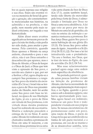 0 CoNTEUDO oA REVELA<;:Ao EsPECIAL
bre os quais repousa sua religiao
e sua etica. Esses sao eventos vi-
vos na memoria de Israel de gera-
<;:ao a gera<;:ao, sao constantemen-
te mencionados nas historias, na
salmodia e na profecia, e nao
pode, nem mesmo pelo mais ra-
dical criticismo, ser negada a sua
historicidade.
Alem disso esses eventos
significativos fornecem provas de
que a lei nao foi dada, e nao podia
ter sido dada, para anular a pro-
messa. Pelo contraxio, quando
Deus aparece a Moises na sar<;:a
ardente, chamando-o para o seu
oficio, nao e urn Deus estranho e
desconhecido que aparece, mas o
Deus de Abraao, o Deus de Isaque
e o Deus de Jaco, o Deus que tern
visto a opressao de Seu povo, e
ouvido seu clamor e que, por ser
o Senhor, o Fiel, agora dispoe-se a
cumprir Sua promessa e a resga-
tar Seu povo da miseria da escra-
vidao (Ex 3.6 ss.). Israel nao se tor-
nou o povo de Deus nas proximi-
dades do Horebe, nem foi aceito
como Seu povo com base na lei.
Israel, na epoca de sua liberta<;:ao
do Egito, ja era o povo de Deus
em virtude de Sua promessa, e em
virtude dessa mesma promessa
Israel foi redimido de sua miseria.
Miseria e reden<;:ao precedem a
entrega da lei no Sinai. E assim
como Abraao foi redimido em seu
chamado e recebeu a promessa de
Deus em uma fe inocente, e em
termos dessa promessa levou uma
89
vida santa diante da face de Deus
(Gn 17.1), assim tambem Israel,
tendo sido liberto da escravidao
pelo bra<;:o forte de Deus, e admo-
estado e limitado por Deus no
Sinai a uma nova obediencia. A lei
que veio ao povo por meio de
Moises era uma lei de gratidao; ela
veio na esteira da reden<;:ao e as-
sumiu e restaurou a promessa. Em
Sua for<;:a Deus guiou Seu povo a
santa habita<;:ao de sua gloria (Ex
15.13). Ele levou Seu povo sobre
asas de aguia, trazendo-o a Si (Ex
19.4; Dt 32.11,12). Por isso a lei foi
introduzida com o preambulo:
"Eu sou o Senhor, teu Deus, que
te tirei da terra do Egito, da casa
da servidao (Ex 20.2; Dt 5.6).
Mas esse relacionamento
pactual agora exige uma ordem
mais especifica de obediencia.
No periodo patriarcal, quan-
do umas potlCas famflias viviam
na ben<;:ao da promessa de
Abraao, nao havia necessidade de
uma regulamenta<;:ao mais especi-
fica; e no Egito, quando o povo
estava sob o domfnio egfpcio, nao
havia oportunidade para isso.
Mas agora Israel era redimido;
tornou-se urn povo livre e inde-
pendente vivendo em sua propria
terra. Se nessas circunstancias ele
permanecesse como urn povo,
uma na<;:ao de Deus, o pacto da
Gra<;:a teria que ser estabelecido na
forma de urn pacto nacional, e a
promessa, em vez de se manter e
de se desenvolver sozinha, teria
 