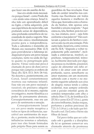 Fundamentos Teol6gicos da Fe Cristii
que fazer uso do auxilio da lei.
Isso era ainda mais necessa-
rio porque Israel- como Paulo diz
-era ainda uma crian~a. Israel ti-
nha tido urn aprendizado diffcil
no Egito, e tinha adquirido, pela
sua experiencia de escravidao, urn
profundo senso de dependencia,
uma profunda consciencia de ne-
cessidade de ajuda e suporte. Mas
Israel nao estava imediatamente
pronto para a independencia.
Toda a sabedoria e mansidao de
Moises era necessaria (Nm 12.3)
para providenciar a lideran~a in-
dispensavel para urn povo nessas
condi~oes, tanto na saida do Egi-
to quanto na peregrina~ao pelo
deserto. Varias vezes esse povo e
chamado de povo de dura cerviz
porque nao cumpria as ordens de
Deus (Ex 32.9; 33.3; 34.9; Dt 9.6).
No deserto e, posteriormente, em
Canaa, Israel constantemente
mostrou sua natureza infantil.
Esse nao era urn povo racional e
razoavel; ele precisava adquirir
consciencia de si mesmo, espirito
investigativo, mente filos6fica eo
poder do pensamento abstrato.
Consequentemente, esse era urn
povo de sentimento e emo~ao.
Conseqiientemente Israel
era urn povo muito receptivo a
todos os tipos de influencias, sus-
cetivel aos sentimentos do mun-
do, e, portanto, muito inclinado a
influencias terrenas e celestiais;
para isso eles foram formados
pelo proprio Deus para serem os
90
guardiaes de Sua revela~ao. Esse
lado do carciter israelita nos con-
fronta nas Escrituras em todos
aqueles homens e mulheres de
Deus que, honrados com a chama-
cia do Senhor, tern apenas uma
humilde e sincera resposta: "Aqui
estou eu, fala, Senhor, pois teu ser-
vo, tua criatura, ouve- seja feito
conforme a tua palavra!" Eles acei-
tavam a palavra do Senhor e con-
servavam-na em seu cora~ao. Pelo
outro lado, Israel era, como vemos
em Ex 32.8, "disposto a voltar ra-
pidamente pelo caminho", incli-
nado a extraviar-se, instavet ca-
prichoso, temperamentat teimo-
so, facilmente desviado por algu-
ma pessoa ou incidente, passional,
capaz de alimentar urn 6dio ar-
dente e de amar com urn amor
profundo, suave, semelhante ao
amor materno; em urn momento
sofrendo com a morte e no mo-
mento seguinte saltando aos ceus
de alegria; nunca tendo a calma
ocidental, mas sempre ardendo
com a paixao oriental: gosta de
comidas temperadas com alho e
cebola (Nm 11.5), de lentilhas (Gn
25.34) e carne (Gn 27.14 ss.), gosta
de cores brilhantes, lindas roupas,
perfumes e pedras preciosas (Js
7.21; Is 3.18 ss.), e de tudo que bri-
lha sob o sol. DaCosta e Heine sao
filhos de Israel.
Tal povo tinha que ser colo-
cado sob a guarda e a disciplina
da lei se quisesse conservar seu
chamado atraves da promessa
 