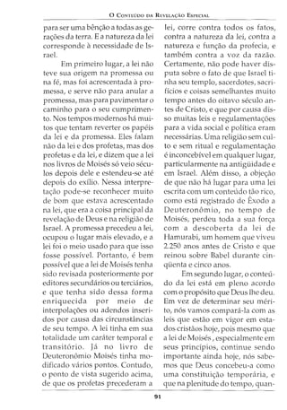 0 CoNTEDoo DA REVELA<;:Ao EsPECIAL
para ser uma benc;ao a todas as ge-
rac;oes da terra. E a natureza da lei
corresponde anecessidade de Is-
rael.
Em primeiro lugar, a lei nao
teve sua origem na promessa ou
na fe, mas foi acrescentada apro-
messa, e serve nao para anular a
promessa, mas para pavimentar o
caminho para o seu cumprimen-
to. Nos tempos modernos ha mui-
tos que tentam reverter os papeis
da lei e da promessa. Eles falam
nao da lei e dos profetas, mas dos
profetas e da lei, e dizem que a lei
nos livros de Moises s6 veio secu-
los depois dele e estendeu-se ate
depois do exilio. Nessa interpre-
tac;ao pode-se reconhecer muito
de born que estava acrescentado
na lei, que era a coisa principal da
revelac;ao de Deus e na religiao de
Israel. A promessa precedeu a lei,
ocupou o lugar mais elevado, e a
lei foi o meio usado para que isso
fosse possivel. Portanto, e bern
possivel que a lei de Moises tenha
sido revisada posteriormente por
editores secundarios ou terciarios,
e que tenha sido dessa forma
enriquecida por meio de
interpolac;oes ou adendos inseri-
dos por causa das circunsbincias
de seu tempo. A lei tinha em sua
totalidade urn carater temporal e
transit6rio. Ja no livro de
Deuteron6mio Moises tinha mo-
dificado varios pontos. Contudo,
o ponto de vista sugerido acima,
de que os profetas precederam a
91
lei, corre contra todos os fatos,
contra a natureza da lei, contra a
natureza e func;ao da profecia, e
tambem contra a voz da razao.
Certamente, nao pode haver dis-
puta sobre o fato de que Israel ti-
nha seu templo, sacerdotes, sacri-
ficios e coisas semelhantes muito
tempo antes do oitavo seculo an-
tes de Cristo, e que por causa dis-
so muitas leis e regulamentac;:oes
para a vida social e politica eram
necessarias. Uma religiao sem cul-
to e sem ritual e regulamentac;:ao
e inconcebivel em qualquer lugar,
particularmente na antiguidade e
em Israel. Alem disso, a objec;:ao
de que nao ha lugar para uma lei
escrita com urn conteudo tao rico,
como esta registrado de Exodo a
Deuteron6mio, no tempo de
Moises, perdeu toda a sua forc;:a
com a descoberta da lei de
Hamurabi, urn homem que viveu
2.250 anos antes de Cristo e que
reinou sobre Babel durante cin-
quenta e cinco anos.
Em segundo lugar, o conteu-
do da lei esta em pleno acordo
como prop6sito que Deus lhe deu.
Em vez de determinar seu meri-
to, n6s vamos compara-la com as
leis que estao em vigor em esta-
dos cristaos hoje, pois mesmo que
a lei de Moises, especialmente em
seus principios, continue sendo
importante ainda hoje, n6s sabe-
mos que Deus concebeu-a como
uma constituic;:ao temporaria, e
que na plenitude do tempo, quan-
 