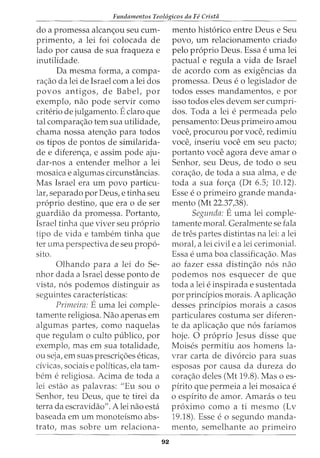 Fundamentos Teol6gicos da Fe Crista
do a promessa alcan<;ou seu cum-
primento, a lei foi colocada de
lado por causa de sua fraqueza e
inutilidade.
Da mesma forma, a compa-
ra<;ao da lei de Israel com a lei dos
povos antigos, de Babel, por
exemplo, nao pode servir como
criterio de julgamento. Eclaro que
tal compara<;ao tern sua utilidade,
chama nossa aten<;ao para todos
os tipos de pontos de similarida-
de e diferen<;a, e assim pode aju-
dar-nos a entender melhor a lei
mosaica e algumas circunstancias.
Mas Israel era urn povo particu-
lar, separado por Deus, e tinha seu
proprio destino, que era ode ser
guardiao da promessa. Portanto,
Israel tinha que viver seu proprio
tipo de vida e tambem tinha que
ter uma perspectiva de seu propo-
sito.
Olhando para a lei do Se-
nhor dada a Israel desse ponto de
vista, nos podemos distinguir as
seguintes caracteristicas:
Primeira: Euma lei comple-
tamente religiosa. Nao apenas em
algumas partes, como naquelas
que regulam o culto publico, por
exemplo, mas em sua totalidade,
ou seja, em suas prescri<;6es eticas,
civicas, sociais e politicas, ela tam-
bern e religiosa. Acima de toda a
lei estao as palavras: "Eu sou o
Senhor, teu Deus, que te tirei da
terra da escravidao". A lei nao esta
baseada em urn monoteismo abs-
trato, mas sobre urn relaciona-
92
mento historico entre Deus e Seu
povo, urn relacionamento criado
pelo proprio Deus. Essa e uma lei
pactual e regula a vida de Israel
de acordo com as exigencias da
promessa. Deus e o legislador de
todos esses mandamentos, e por
isso todos eles devem ser cumpri-
dos. Toda a lei e permeada pelo
pensamento: Deus primeiro amou
voce, procurou por voce, redimiu
voce, inseriu voce em seu pacto;
portanto voce agora deve amar o
Senhor, seu Deus, de todo o seu
cora<;ao, de toda a sua alma, e de
toda a sua for<;a (Dt 6.5; 10.12).
Esse eo primeiro grande manda-
mento (Mt 22.37,38).
Segunda: Euma lei comple-
tamente moral. Geralmente se fala
de tres partes distintas na lei: a lei
moral, a lei civile a lei cerimonial.
Essa e uma boa classificac;:ao. Mas
ao fazer essa distin<;ao nos nao
podemos nos esquecer de que
toda a lei e inspirada e sustentada
por principios morais. A aplica<;ao
desses principios morais a casos
particulares costuma ser diferen-
te da aplicac;:ao que nos fariamos
hoje. 0 proprio Jesus disse que
Moises permitiu aos homens la-
vrar carta de divorcio para suas
esposas por causa da dureza do
corac;:ao deles (Mt 19.8). Mas o es-
pirito que permeia a lei mosaica e
o espirito de amor. Amaras o teu
proximo como a ti mesmo (Lv
19.18). Esse eo segundo manda-
mento, semelhante ao primeiro
 