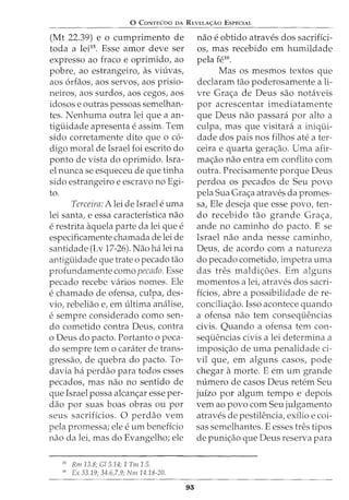 0 CoNTEVDO DA REVELA<;:Ao EsPECIAL
(Mt 22.39) e o cumprimento de
toda a leil5
• Esse amor deve ser
expresso ao fraco e oprimido, ao
pobre, ao estrangeiro, as viuvas,
aos 6rfaos, aos servos, aos prisio-
neiros, aos surdos, aos cegos, aos
idosos e outras pessoas semelhan-
tes. Nenhuma outra lei que a an-
tiguidade apresenta e assim. Tern
sido corretamente dito que o c6-
digo moral de Israel foi escrito do
ponto de vista do oprimido. Isra-
el nunca se esqueceu de que tinha
sido estrangeiro e escravo no Egi-
to.
Terceira: A lei de Israel euma
lei santa, e essa caracteristica nao
e restrita aquela parte da lei que e
especificamente chamada de lei de
santidade (Lv 17-26). Nao ha lei na
antiguidade que trate o pecado tao
profundamente como pecado. Esse
pecado recebe varios nomes. Ele
e chamado de ofensa, culpa, des-
via, rebeliao e, em ultima analise,
e sempre considerado como sen-
do cometido contra Deus, contra
o Deus do pacto. Portanto o peca-
do sempre tern o carater de trans-
gressao, de quebra do pacto. To-
davia ha perdao para todos esses
pecados, mas nao no sentido de
que Israel possa alcan<:;ar esse per-
ciao por suas boas obras ou por
seus sacrificios. 0 perdao vern
pela promessa; ele e urn beneficia
nao da lei, mas do Evangelho; ele
15
Rm13.8; Gl5.14; 1 Tm 1.5.
16
Ex 33.19; 34.6,7,9; Nm 14.18-20.
93
nao e obtido atraves dos sacrifici-
OS, mas recebido em humildade
pela fe16
.
Mas os mesmos textos que
declaram tao poderosamente a li-
vre Gra<:;a de Deus sao notaveis
por acrescentar imediatamente
que Deus nao passara por alto a
culpa, mas que visitara a iniqui-
dade dos pais nos filhos ate a ter-
ceira e quarta gera<:;ao. Uma afir-
ma<:;ao nao entra em conflito com
outra. Precisamente porque Deus
perdoa os pecados de Seu povo
pela Sua Grac;a atraves da promes-
sa, Ele deseja que esse povo, ten-
do recebido tao grande Gra<:,:a,
ande no caminho do pacto. E se
Israel nao anda nesse caminho,
Deus, de acordo com a natureza
do pecado cometido, impetra uma
das tres maldi<:,:oes. Em alguns
momentos a lei, atraves dos sacri-
ficios, abre a possibilidade de re-
concilia<:;ao. Isso acontece quando
a ofensa nao tern consequencias
civis. Quando a ofensa tern con-
sequencias civis a lei determina a
imposi<:;ao de uma penalidade ci-
vil que, em alguns casos, pode
chegar a morte. E em urn grande
numero de casos Deus retem Seu
juizo por algum tempo e depois
vern ao povo com Seu julgamento
atraves de pestilencia, exilio e coi-
sas semelhantes. E esses tres tipos
de puni<;ao que Deus reserva para
 