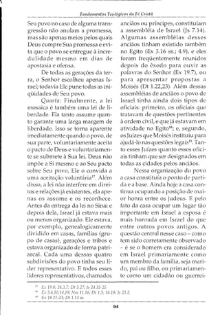 ~~
Fundamentos Teol6gicos da Fe Cristii
Seu povo no caso de alguma trans-
gressao nao anulam a promessa,
mas sao apenas meios pelos quais
Deus cumpre Sua promessa e evi-
ta que 0 povo se entregue aincre-
dulidade mesmo em dias de
apostasia e ofensa.
De todas as gerac;:6es da ter-
ra, o Senhor escolheu apenas Is-
rael; todavia Ele pune todas as ini-
quidades de Seu povo.
Quarta: Finalmente, a lei
mosaica e tambem uma lei deli-
berdade. Ela tanto assume quan-
to garante uma larga margem de
liberdade. Isso se torna aparente
imediatamente quando o povo, de
sua parte, voluntariamente aceita
o pacto de Deus e voluntariamen-
te se submete aSua lei. Deus nao
imp6e a Si mesmo e ao Seu pacto
sobre Seu povo, Ele o convida a
uma aceita<;:ao voluntaria17
. Alem
disso, a lei nao interfere em direi-
tos e relac;:6es ja existentes, ela ape-
nas os assume e os reconhece.
Antes da entrega da lei no Sinai e
depois dela, Israel ja estava mais
ou menos organizado. Ele estava,
por exemplo, genealogicamente
dividido em casas, familias (gru-
po de casas), gera<;:6es e tribos e
estava organizado de forma patri-
arcal. Cada uma dessas quatro
subdivisoes do povo tinha seu l:i-
der representativo. E todos esses
lideres representativos, chamados
17
Ex 19.8; 24.3,7; Dt 5.27; js 24.15-25
anciaos ou principes, constituiam
a assembleia de Israel (Js 7.14).
Algumas assembleias desses
anciaos tinham existido tambem
no Egito (Ex 3.16 ss.; 4.9), e eles
foram frequentemente reunidos
depois do exodo para ouvir as
palavras do Senhor (Ex 19.7), ou
para apresentar propostas a
Moises (Dt 1.22,23). Alem dessas
assembleias de anciaos o povo de
Israel tinha ainda dois tipos de
oficiais: primeiro, os oficiais que
tratavam de questoes pertinentes
aordem civil, e que ja estavam em
atividade no Egitd8
; e, segundo,
os Juizes que Moises instituiu para
ajuda-lo nas questoes legais19
. Tan-
to esses Juizes quanto esses ofici-
ais tinham que ser designados em
todas as cidades pelos anciaos.
Nessa organizac;:ao do povo
a casa constituia o ponto de parti-
da e a base. Ainda hoje a casa con-
tinua ocupando a posi<;ao de mai-
or honra entre os judeus. E pelo
fato da casa ocupar urn lugar tao
importante em Israel a esposa e
mais honrada em Israel do que
entre outros povos antigos. A
questao central nesse caso- como
tern sido corretamente observado
- e se o homem era considerado
em Israel primariamente como
urn membro da familia, seja mari-
do, pai ou filho, ou primariamen-
te como urn cidadao ou guerrei-
10
Ex 5.6,10,14,19; Nm 11.16; Dt 1.5; 16.18; /5 23.2.
19
Ex 18.21-23; Dt 1.13 55.
94
 