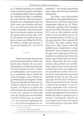 0 CoNTEDoo DA REvELA<;:Ao EsPECIAL
ro. A ultima hip6tese era verdade
tanto na Grecia quanto em Roma,
eo resultado disso eque a mulher
foi colocada de lado e considera-
da como inferior. Mas em Israel o
homem era considerado antes de
tudo como urn membro da fami-
lia, e sua tarefa era antes de tudo
cuidar da familia. Dessa forma ele
nao era colocado contra ou acima
da esposa, mas ao lado dela. Tan-
to ela quanto ele dedicavam res-
peito e amor aos filhos (Ex 20.2) e
ela tinha o direito de merecer o
louvor do marido (Pv 12.4; 31.10
ss.).
* * * * *
Toda essa forma de governo
patriarcal-aristocratica existia em
Israel antes mesmo de seu reco-
nhecimento e confirma~ao pela lei.
Urn born numero de leis se refere
ao matrimonio e serve para man-
ter a santidade desse estado de
vida e proteger a casa. Outras re-
gulamentac;:6es protegem a forma
de governo patriarcal tanto do sa-
cerd6cio quanto do reinado. Os
anciaos, os oficiais e os juizes sao
diferenciados dos sacerdotes e dos
levitas. Era apenas na mais alta
corte de justi~a que os sacerdotes
tambem tinham que se sentar20
,
·isto que uma boa explanac;:ao da
lei - uma tarefa designada aos sa-
0! 173-13; 19.17,18.
L ]() 3-11; Ez 7.26; 44.23; Jr 18.18.
cerdotes21
- era muito importante
para o peso das decis6es tomadas
nesse nivel.
Em toda a sua vida politica
Israel tinha uma rigida hierarquia.
Dessa forma, nao havia lugar para
despotismo depois da lei. Poste-
riormente, quando Israel desejou
ter urn rei e Deus lhe deu urn (lSm
8.7L esse rei nao poderia reinar
como os reis de outros povos; ele
era limitado pela lei de Deus e ti-
nha que executar Sua vontade (Dt
17.14-20). Em uma analise final,
Deus era o Rei, assim como Ele
tambem era o Legislador eo Juiz
de IsraeFZ. Isso e expresso no fato
de que, como regra gerat Ele pro-
nunciava a sentenc;:a por meio dos
Juizes, que tinham que ser estrita-
mente imparciais em seus julga-
mentos, nao podiam ter conside-
ra~ao especial por certas pessoas,
e tinham que fazer seus julgamen-
tos somente de acordo com a nor-
ma da lei. Isso encontra expressao
tambem no fato de que em casos
especiais Ele fez Sua vontade co-
nhecida atraves do Urim e Tumim
e atraves dos profetas. E isso en-
contra expressao mais fortemen-
te ainda no fato de que no caso de
muitas transgress6es Ele retinha o
direito de impor a punic;:ao por si
mesmo. Urn grande numero de
prescric;:6es da lei nao eram regras
no sentido de que cada uma delas
E.:: 15.18; 19.6; f,hn 23.21; Dt 33.5; fz 8.22 ss.; 1 Snz 8.7; I~ 33.22; 5!4-d:.::-.· ~~~ "~:::
95
 