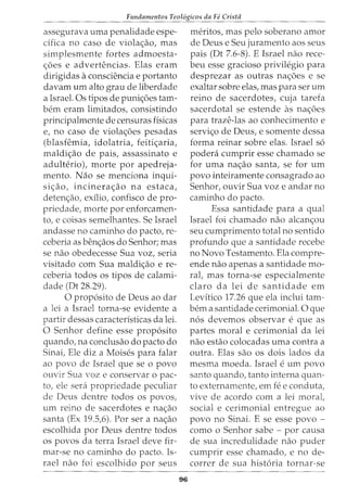 Fundamentos Teol6gicos da Fe Crista
assegurava uma penalidade espe-
cifica no caso de viola~ao, mas
simplesmente fortes admoesta-
~6es e advertencias. Elas eram
dirigidas a consciencia e portanto
davam urn alto grau de liberdade
a Israel. Os tipos de puni~6es tam-
bern eram limitados, consistindo
principalmente de censuras fisicas
e, no caso de viola~6es pesadas
(blasfemia, idolatria, feiti~aria,
maldi~ao de pais, assassinato e
adulterio), morte por apedreja-
mento. Nao se menciona inqui-
si~ao, incinera~ao na estaca,
deten~ao, exilio, confisco de pro-
priedade, morte por enforcamen-
to, e coisas semelhantes. Se Israel
andasse no caminho do pacto, re-
ceberia as ben~aos do Senhor; mas
se nao obedecesse Sua voz, seria
visitado com Sua maldi~ao e re-
ceberia todos os tipos de calami-
dade (Dt 28.29).
0 prop6sito de Deus ao dar
a lei a Israel torna-se evidente a
partir dessas caracteristicas da lei.
0 Senhor define esse prop6sito
quando, na conclusao do pacto do
Sinai, Ele diz a Moises para falar
ao povo de Israel que se o povo
ouvir Sua voz e conservar o pac-
ta, ele sera propriedade peculiar
de Deus dentre todos os povos,
urn reino de sacerdotes e na~ao
santa (Ex 19.5,6). Por sera na~ao
escolhida por Deus dentre todos
os povos da terra Israel deve fir-
mar-se no caminho do pacto. Is-
rael nao foi escolhido por seus
96
meritos, mas pelo soberano amor
de Deus e Seu juramenta aos seus
pais (Dt 7.6-8). E Israel nao rece-
beu esse gracioso privilegio para
desprezar as outras na~6es e se
exaltar sobre elas, mas para ser urn
reino de sacerdotes, cuja tarefa
sacerdotal se estende as na~6es
para traze-las ao conhecimento e
servi~o de Deus, e somente dessa
forma reinar sobre elas. Israel s6
podera cumprir esse chamado se
for uma na~ao santa, se for urn
povo inteiramente consagrado ao
Senhor, ouvir Sua voz e andar no
caminho do pacto.
Essa santidade para a qual
Israel foi chamado nao alcan~ou
seu cumprimento total no sentido
profunda que a santidade recebe
no Novo Testamento. Ela compre-
ende nao apenas a santidade mo-
ral, mas torna-se especialmente
claro da lei de santidade em
Levftico 17.26 que ela inclui tam-
bern a santidade cerimonial. 0 que
n6s devemos observar e que as
partes moral e cerimonial da lei
nao estao colocadas uma contra a
outra. Elas sao os dois lados da
mesma moeda. Israel e urn povo
santo quando, tanto interna quan-
ta externamente, em fee conduta,
vive de acordo com a lei moral,
social e cerimonial entregue ao
povo no Sinai. E se esse povo -
como o Senhor sabe- por causa
de sua incredulidade nao puder
cumprir esse chamado, e no de-
correr de sua hist6ria tornar-se
 