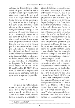 0 CONTEUDO DA REVELA<;:AO ESPECIAL
culpado de desobediencia e afas-
tar-se do pacto, o Senhor certa-
mente visitara o povo com puni-
c;:oes mais pesadas do que qual-
quer outra nac;:ao do mundo rece-
beria. Somente ao fim dessas pu-
nic;:oes o Senhor se voltaria para
Seu povo e teria compaixao dele,
circuncidaria seus corac;:oes e os
corac;:oes de seus filhos para que
amassem o Senhor seu Deus com
todo o seu corac;:ao e com toda a
sua alma (Dt 4.29-31; 30.1 ss.). Ele
nao pode deixar que Seu povo siga
seus proprios caminhos porque
Ele zela pelo Seu proprio nome e
por Sua honra contra Seus inimi-
gos (Dt 32.26 ss.). A despeito da
incredulidade de Israel e apesar
dela o Senhor deve estabelecer Sua
propria credulidade, a integrida-
de de Sua palavra, a imutabilidade
de Seu conselho, e a estabilidade
de Seu pacto. Ele deve demonstrar
que e Deus e que nao ha outro
Deus alem dEle (Dt 32.39). Dessa
forma a lei termina na promessa,
assim como comec;:ou nela. Ela
retorna ao seu ponto de partida.
* * * * *
Do ponto de vista da Escri-
tura o pacto abrange toda a histo-
ria de Israel. 0 proposito da Es-
critura nos livros historicos do
Velho Testamento nao e apresen-
tar urn exaustivo e unificado re-
21
Ex 19.8; 24.3,7; Dt 5.27.
97
gistro de todos os acontecimentos
em Israet nem trac;:ar a conexao
entre esses eventos. 0 que a Es-
critura descreve nesses livros e o
progresso do reino de Deus. Aqui-
la que tern pouca ou nenhuma
import'incia para esse fim e men-
cionado brevemente ou totalmen-
te ignorado. Da mesma forma ela
se demora sobre aquilo que tern
importancia para esse reino. No
relato da historia de Israel a Es-
critura quer nos ensinar quem eo
que Deus e para Seu povo. Ecom
certa propriedade, portanto, que
os escritos historicos de Israel na
Escritura tern sido chamados de
diario ou agenda de Deus. Como
em urn diario, Deus faz urn regis-
tro a cada dia para mostrar o que
tern sido Seus cuidados e Suas ex-
periencias para Israel.
Anteriormente, quando o
povo ainda vivia sob o impacto
das poderosas obras de Deus, ele
permanecia crendo em Sua lei. For
tais atos o Senhor havia provado
de forma incontestavel que Ele e
o tmico Deus (Ex 6.6; 18.18) e que
o povo nem devia pensar em ou-
tros deuses. Quando o povo ou-
via a palavra do Senhor no monte
atraves de Moises, todo o povo
respondia a uma so voz: "Tudo o
que o Senhor disser nos fare-
mos"23. Mais tarde, quando Israel
recebeu a terra de Canaa por he-
ranc;:a e foi confrontado por Josue
 