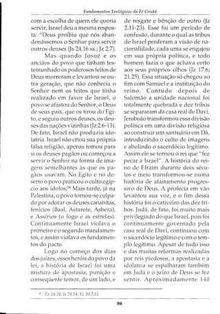 Fundamentos Teol6gicos da Fe Cristii
com a escolha de quem ele queria
servir, Israel deu a mesma respos-
ta: "Deus proibiu que nos aban-
donassemos o Senhor para servir
outros deuses (Js 24.16 ss.; Jz 2.7).
Mas quando Josue e OS
anciaos do povo que tinham tes-
temunhado os poderosos feitos de
Deus morreram e levantou-se ou-
tra gerac;ao, que nao conhecia o
Senhor nem os feitos que tinha
realizado em favor de Israel, o
povo se afastou do Senhor, o Deus
de seus pais, que os tirou do Egi-
to, e seguiu outros deuses, os deu-
ses das nac;oes vizinhas (Jz 2.6-13).
De fato, Israel nao produziu ido-
latria. Israel nao criou sua propria
falsa religiao, apenas tomou para
si os deuses pagaos ou comec;ou a
servir o Senhor na forma de ima-
gens semelhantes as que OS pa-
gaos usavam. No Egito e no de-
serto o povo praticou o culto egip-
cio aos idolos;24
Mais tarde, ja na
Palestina, o povo tornou-se culpa-
do por adorar os deuses cananitas,
fenicios (Baal, Astarote, Ashera),
e Assirios (o fogo e as estrelas).
Continuamente Israel violava o
primeiro eo segundo mandamen-
tos, e assim violava os fundamen-
tos do pacto.
Logo no comec;o dos dias
dos juizes, esses herois do povo da
lei, a historia de Israel foi uma
mistura de apostasia, punic;ao e
consequente temor, de urn lado, e
24
Ex 16.28; Js 24.14; Ez 20.7,13.
98
de resgate e benc;ao de outro (Jz
2.11-23). Esse foi urn periodo de
confusao, durante o qual as tribos
de Israel perderam a visao dena-
cionalidade, cada uma se engajou
em sua propria politica, e todo
homem fazia o que achava certo
aos seus proprios olhos (Jz 17.6;
21.25). Essa situac;ao so chegou ao
fim com Samuel e a instituic;ao do
reino. Contudo depois de
Salomao a unidade nacional foi
totalmente quebrada e dez tribos
se separaram da casa real de Davi.
Jeroboao transformou essa divisao
politica em uma divisao religiosa
ao construir urn santuario em Da,
introduzindo o culto de imagens
e abolindo o sacerdocio legitimo.
Assim ele se tornou o rei que "fez
pecar a Israel". A historia do rei-
no de Efraim durante dois secu-
los e meio transformou-se numa
historia de afastamento progres-
sivo de Deus. A profecia em vao
levantou sua voz, e o fim dessa
historia foi o cativeiro das dez tri-
bos. Juda, de fato, foi muito mais
privilegiado do que Israel, pois foi
continuamente governado pela
casa real de Davi, continuou com
o sacerdocio legitimo e como tem-
plo legitimo. Apesar de tudo isso
e das muitas reformas realizadas
por reis piedosos, a apostasia e a
idolatria se espalharam tambem
em Juda e o juizo de Deus se fez
sentir. Aproximadamente 140
 