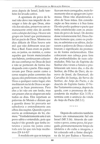 0 CoNTEDDo DA REVELAc;:Ao EsPECIAL
anos depois de Israet Juda tam-
bern foi levado cativo.
A apostasia do povo de Is-
rael nao deve nos impedir de en-
xergar o fato de que Deus, atra-
ves dos seculos, preservou urn re-
manescente entre eles de acordo
com a eleic;ao da Grac;a. Houve urn
grupo em Israel que permaneceu
fiel ao pacto de Deus. Mesmo nos
dias dificeis de Elias houve sete
mil que nao dobraram seus joe-
lhos a Baal. Esses eram os piedo-
sos, os justos, os crentes, e, como
aqueles que foram mencionados
nos Salmos, continuaram colocan-
do sua confianc;a no Deus de Jac6
e nao se portaram de forma ina-
dequada com o pacto. Eles suspi-
ravam por Deus assim como a
corsa suspira pelas correntes das
aguas; eles preferiram 0 templo de
Deus a qualquer outro lugar; eles
meditaram na lei de Deus e se ape-
garam as Suas promessas. Para
eles a lei nao era urn fardo, mas
urn prazer; eles se alegravam nela
todos os dias. Eles repetiam as
palavras de Moises e diziam que
a guarda dessa lei provaria ser
sabedoria e entendimento aos
olhos das nac;oes. Quando o povo
ouviu as ordenanc;as da lei, cla-
mou: "Verdadeiramente este e urn
povo sabio e entendido, pois que
nac;ao e tao grande que tenha es-
tatutos e juizos tao justos como
toda esta lei que n6s hoje recebe-
mos (Dt 4.6-8)?
Amedida em que os tempos
99
ficavam mais carregados, mais fir-
memente eles se apegavam a pro-
messa. Deus nao abandonaria a
obra de Suas maos. Em conside-
rac;ao ao Seu nome e aSua fama
Ele nao podia quebrar o pacto que
tinha estabelecido com os ances-
trais do povo de Israel. De dentro
desse remanescente fiel, Deus cha-
mou homens que, como os profe-
tas, OS salmistas e OS sabios, decla-
raram a palavra de Deus e desdo-
braram o significado da promes-
sa de forma esclarecedora. Eles
colocaram sua cabec;a para fora
das profundidades de suas cala-
midades. Pela luz do Espirito do
Senhor eles viram o futuro e pro-
fetizaram urn novo dia, o dia do
Senhor, do Filho de Davi, do re-
novo de Jesse, do Emanuel, do
Carvalho de Justic;a, do Servo do
Senhor, do Anjo do Facto, e da
descida do Espirito Santo. 0 Ve-
lho Testamento comec;a, depois da
queda, com a promessa do des-
cendente da mulher (Gn 3.15) e
termina com o anuncio da vinda
do Anjo do Pacto (Ml3.1).
* * * * *
Depois do cativeiro tambem
houve urn remanescente fiel em
Israel (Ml 3.16). Atraves do cati-
veiro o povo, como povo, foi pur-
gado, permanentemente limpo da
idolatria e do culto a imagens, e
foi colocado sob a firme discipli-
na da lei por Esdras e Neemias.
 