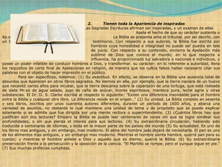 2.         Tienen toda la Apariencia de inspiradas              Las Sagradas Escrituras afirman ser inspiradas, y un examen de ellas  Apela el hecho de que su carácter sustenta o Ap.oya esa afirmación.  La Biblia se presenta ante el tribunal, por así decirlo, con un buen  testimonio. Con respecto a sus autores, la Biblia fue escrita por  hombres cuya honestidad e integridad no puede ser puesta en tela  de juicio. Con respecto a su contenido, encierra la Apelación más  sublime de Dios que conoce el mundo; en lo que respecta a  influencia, ha proporcionado luz salvadora a naciones e individuos, y posee un poder infalible de conducir hombres a Dios, y transformar. su carácter; en lo referente a autoridad, llena los requisitos de corte final de Apelaciones en religión, de manera que los cultos falsos hallan necesario citar sus palabras con el objeto de hacer impresión en el público.              Para ser específicos, notemos: (1) Su exactitud. En efecto, se observa en la Biblia una ausencia total de absurdos que Aparecen en otros libros sagrados. No leemos en ella, por ejemplo, que la tierra naciera de un huevo que necesitó varios años para incubar, que la tierra descansa sobre la caparazón de una tortuga, que está rodeada de siete Mr.es de agua salada, jugo de caña de azúcar, licores espiritosos, manteca pura, leche agria y otras substancias. El Dr. D. S. Clarke escribe al respecto lo siguiente: "Existe una diferencia insondable para el hombre entre la Biblia y cualquier otro libro. La diferencia reside en el origen.." (2) Su unidad. La Biblia consiste en sesenta y seis libros, escritos por unos cuarenta autores diferentes, durante un período de 1600 años, y abarca una variedad de asuntos, no obstante lo cual mantiene una unidad de tema y de propósito que se puede explicar solamente si se admite que fue dirigida por una mente rectora o superintendente. (3) ¿Cuántos libros hay que justifican aún dos lecturas? Empero la Biblia se puede leer centenares de veces sin que se logre sondear sus profundidades, o sin que pierda el interés para sus lectores. (4) Su extraordinaria circulación, habiendo sido traducida a centenares de idiomas, y leída en la mayor parte de los países del mundo (5) Su actualidad. Es uno de los libros mas antiguos, y sin embargo, mas moderno. El alma del hombre jaás dejará de necesitarla. El pan es uno de los alimentos mas antiguos, y sin embargo mas moderno. Mientras el hombre sienta hambre, querrá pan para su cuerpo; y mientras el hombre anhele a Dios y aquello que es eterno, querrá la Biblia. (6) Su extraordinaria preservación frente a la persecución y la oposición de la ciencia. "El Martillo se rompe, pero el yunque sigue en pie." (7) Sus muchas profecías cumplidas. 