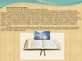 4.         Demuestran ser inspiradas              El Dr. EuGn.io Stock dijo en cierta oportunidad lo siguiente:              Cuando era niño, leí una historia que me demostró las formas diferentes por las cuales podemos estar seguros que esta gran biblioteca de Libros Sagrados que denominamos la Biblia es realmente la Palabra de Dios, su Ap.elación a la humanidad. El autor de la historia había estado explicando tres clases diferentes de evidencia: la histórica, la interna y la experimental. Luego narró que en cierta oportunidad envió a un joven a la farmacia a comprar fósforo, el cual es un elemento químico. El joven trajo un paquete pequeño. ¿Era fósforo? El joven informó que fue a la farmacia y pidió fósforo, y que el farmacéutico fue a un estante, saco algo de un frasco, lo envolvió y se lo dio, y que él lo había traído directamente. Esa era la evidencia o prueba histórica de que el paquete contenía fósforo. Luego el caballero abrió el paquete. La sustancia en el olía a fósforo y se parecía al fósforo. Esa era la evidencia interna. Luego le acercó un fósforo encendido, y el contenido del paquete ardió. Esa era la evidencia experimental.              La defensa intelectual de la Biblia tiene su sitio, pero, después de todo, el mejor argumento es el práctico. La Biblia ha influenciado civilizaciones, ha transformado vidas, ha traído luz, inspiración y consuelo a millones de seres. Y su labor o trabajo continúa. 