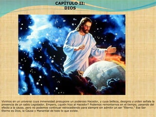 Vivimos en un universo cuya inmensidad presupone un poderoso Hacedor, y cuya belleza, designio y orden señala la presencia de un sabio Legislador. Empero, ¿quién hizo al Hacedor? Podemos remontarnos en el tiempo, pasando del efecto a la causa, pero no podemos continuar retrocediendo para siempre sin admitir un ser "Eterno." Ese Ser Eterno es Dios, la Causa y Manantial de todo lo que existe. CAPÍTULO II: DIOS 