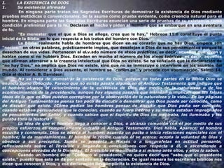 I.         LA EXISTENCIA DE DIOS 1.         Su existencia afirmada               En ninguna parte tratan las Sagradas Escrituras de demostrar la existencia de Dios mediante pruebas metódicas o convencionales. Se la asume como prueba evidente, como creencia natural para el hombre. En ninguna parte las Sagradas Escrituras enuncian una serie de pruebas de su existencia como condición preliminar para la fe.  Declaran el  hecho y piden al  hombre que se embarque  en una aventura  de fe.               "Es menester  que el que a Dios se allega, crea que le hay," Hebreos 11:6 constituye el punto  inicial de la Biblia  en lo que respecta a los tratos del hombre con Dios.              La Biblia  realmente habla de hombres que dicen en su corazón que no hay Dios, empero son  "necios,"  en otras palabras, prácticamente impíos, que desalojan a Dios de sus pensamientos porque le desechan de sus vidas. Pertenecen al eLv.ado número de ateos  prácticos , es decir,  aquellos que viven y  hablan como si no hubiera Dios. Exceden en mucho al número de los ateos  teóricos , es decir, aquellos  que afirman aferrarse a la creencia intelectual que Dios no existe. Se ha señalado que la declaración de "no hay Dios," no implica que Dios no existe, sino que no se inmiscuye o interviene en los asuntos del mundo. Al considerar a Dios ausente, el hombre se "corRm.pe" y procede con abominación. Salmo 14. Dice el doctor A. B. Davidson:               No se trata de demostrar la existencia de Dios, porque en todas partes en la Biblia Dios se enuncia como conocido. Parece que no existe pasaje alguno en el Antiguo Testamento que indique que el hombre alcance el conocimiento de la existencia de Dios por medio de la naturaleza o de los acontecimientos de la providencia, aunque hay algunos pasajes que insinúan o implican que las falsas ideas de lo que es Dios pueden corregirse por la observación de la naturaleza y la vida... En las páginas del Antiguo Testamento se piensa tan poco de discutir o demostrar que Dios puede ser conocido, como de discutir que existe. ¿Cómo podían los hombres pensar de discutir que Dios podía ser conocido, cuando estaban persuadidos que le conocían, cuando su fuero interno y su mente estaban impregnados de pensamientos del Señor, y cuando sabían que el Espíritu de Dios los inspiraba, los iluminaba y les guiaba toda la historia?              La idea de que el hombre llega a conocer a Dios, o alcanza comunión con él por medio de sus propios esfuerzos es completamente extraña al Antiguo Testamento. Dios habla, Aparece; el hombre escucha y contempla. Dios se acerca al hombre; acuerda un pacto o inicia relaciones especiales con el hombre; le da mandamientos. El hombre le recibe cuando él se acerca: acepta la voluntad de Dios y obedece a sus preceptos. Jamás se presenta a Moisés o a los profetas en actitud pensante, reflexionando sobre el Invisible y llegando a conclusiones con respecta a él, o ascendiendo a concepciones elevadas de la Divinidad. El Invisible se manifiesta a sí mismo ante ellos, y ellos lo saben.              Cuando un hombre dice: "Conozco al presidente," no quiere decir que "sabe que el presidente existe," puesto que esto se da por sentado en la declaración. De igual manera los escritores bíblicos nos dicen que conocen a Dios, y esa declaración lleva implícita la existencia de Dios. 