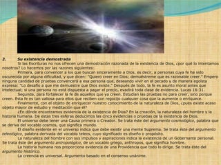 2.         Su existencia demostrada              Si las Escrituras no nos ofrecen una demostración razonada de la existencia de Dios, ¿por qué lo intentamos nosotros? Lo hacemos por las razones siguientes:               Primera, para convencer a los que buscan sinceramente a Dios, es decir, a personas cuya fe ha sido oscurecida por alguna dificultad, y que dicen: "Quiero creer en Dios; demuéstreme que es razonable creer." Empero ninguna cantidad de pruebas convencerá a esa persona que, deseando vivir en el pecado y de manera egoísta expresa: "Lo desafío a que me demuestre que Dios existe." Después de todo, la fe es asunto moral antes que intelectual; si una persona no está dispuesta a pagar el precio, evadirá toda clase de evidencia. Lucas 16:31.               Segunda, para fortalecer la fe de aquellos que ya creen. Estudian las pruebas no para creer, sino porque creen. Esta fe es tan valiosa para ellos que reciben con regocijo cualquier cosa que la aumente o enriquece.              Finalmente, con el objeto de enriquecer nuestro conocimiento de la naturaleza de Dios, ¿pues existe acaso objeto mayor de estudio y meditación que él?              ¿En dónde encontramos evidencia de la existencia de Dios? En la creación, la naturaleza del hombre y la historia humana. De estas tres esferas deducimos las cinco evidencias o pruebas de la existencia de Dios.              El universo debe tener una Causa primera o Creador. Se trata éste del  argumento cosmológico , palabra que se deriva del vocablo cosmos, que significa mundo.              El diseño evidente en el universo indica que debe existir una mente Suprema. Se trata éste del  argumento teleológico , palabra derivada del vocablo teleos, cuyo significado es diseño o propósito.              La naturaleza del hombre con sus impulsos y aspiraciones indica la existencia de un Gobernante personal. Se trata éste del  argumento antropológico , de un vocablo griego, anthropos, que significa hombre.              La historia humana nos proporciona evidencia de una Providencia que todo lo dirige. Se trata éste del  argumento histórico .              La creencia es universal. Argumento basado en el consenso unánime. 