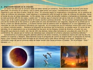 a.   Argumento basado en la creación .          La razón nos dice que el universo debe de haber tenido un comienzo. Todo efecto debe de tener una causa adecuada. El universo es un efecto y por lo tanto debe tener una causa. Consideremos el tamaño del universo. Oigamos lo que nos dice el señor Jorge W. Grey: "El universo según lo imaginamos o concebimos, es un sistema de miles de millones de nebulosas. Cada nebulosa o constelación está formada de miles de millones de estrellas. Hacia el borde de una de estas nebulosas - la Vía Láctea -hay un astro de tamaño mediano y temperatura moderada, que se está poniendo aMr.illo de vejez, nuestro sol." ¡Y pensar que el volumen del sol es más de un millón de veces mayor que el de nuestra pequeña tierra! El mismo escritor continúa diciendo: "El sol avanza vertiginosamente hacia uno de los bordes de la Vía Láctea a un pRm.edio de unos 20 kilómetros por segundo, seguido en su órbita por la tierra y todos los demás planetas, y al mismo tiempo todo el sistema solar se desplaza en un arco gigantesco a la velocidad de más de trescientos kilómetros por segundo, en circunstancias que la nebulosa misma gira cual si fuera un colosal molinete estelar... Mediante la fotografía de secciones del firmamento, es posible sacar un censo de las estrellas. En el observatorio de la Universidad de Harvard, en los Estados Unidos de América, el autor vio una fotografía que abarca la imaGn. de más de 200 vías lácteas, todas ellas tomadas en una placa de unos 35 a 45 centímetros. Se calcula que el número de nebulosas que componen el universo alcanza a quinientos billones."        Consideremos a nuestro pequeño planeta pletórico de seres vivientes, la existencia misma del cual Ap.ela una inteliGn.cia superior y designio. Naturalmente surge la pregunta de ¿cómo se originó todo? La pregunta es normal, lógica, pues nuestra mente está formada de tal manera que a todo efecto atribuye una causa. Llegamos a la conclusión luego de que el universo debe de haber tenido una Causa primera o Creador. "En el principio - Dios." Génesis 1:1. 