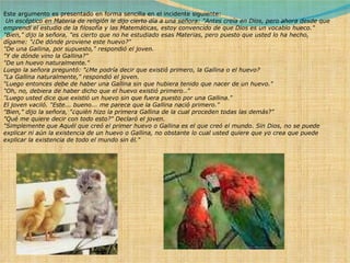 Este argumento es presentado en forma sencilla en el incidente siguiente:   Un escéptico en Materia de religión le dijo cierto día a una señora: "Antes creía en Dios, pero ahora desde que emprendí el estudio de la filosofía y las Matemáticas, estoy convencido de que Dios es un vocablo hueco." "Bien," dijo la señora, "es cierto que no he estudiado esas Materias, pero puesto que usted lo ha hecho, dígame: "¿De dónde proviene este huevo?" "De una Gallina, por supuesto," respondió el joven. "Y de dónde vino la Gallina?" "De un huevo naturalmente." Luego la señora preguntó: "¿Me podría decir que existió primero, la Gallina o el huevo? "La Gallina naturalmente," respondió el joven. "Luego entonces debe de haber una Gallina sin que hubiera tenido que nacer de un huevo." "Oh, no, debiera de haber dicho que el huevo existió primero.." "Luego usted dice que existió un huevo sin que fuera puesto por una Gallina." El joven vaciló. "Este... bueno... me parece que la Gallina nació primero." "Bien," dijo la señora, "¿quién hizo la primera Gallina de la cual proceden todas las demás?" "Qué me quiere decir con todo esto?" Declaró el joven. "Simplemente que Aquél que creó el primer huevo o Gallina es el que creó el mundo. Sin Dios, no se puede explicar ni aún la existencia de un huevo o Gallina, no obstante lo cual usted quiere que yo crea que puede explicar la existencia de todo el mundo sin él." 