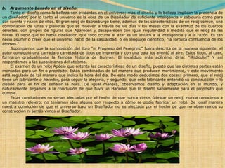 b.   Argumento basado en el diseño.          Tanto el diseño como la belleza son evidentes en el universo; mas el diseño y la belleza implican la presencia de un diseñador; por lo tanto el universo es la obra de un Diseñador de suficiente inteligencia y sabiduría como para dar cuenta y razón de ellos. El gran reloj de Estrasburgo tiene, además de las características de un reloj común, una combinación de lunas y planetas que se mueven a través de los días y los meses con la exactitud de los cuerpos celestes, con grupos de figuras que Aparecen y desaparecen con igual regularidad a medida que el reloj da las horas. El decir que no había diseñador, que todo ocurre al azar es un insulto a la inteligencia y a la razón. Es tan necio asumir o creer que el universo nació de la casualidad, o en lenguaje científico, "la fortuita confluencia de los átomos."        Supongamos que la composición del libro "el Progreso del Peregrino" fuera descrita de la manera siguiente: el autor consiguió una carrada o carretada de tipos de imprenta y con una pala los aventó al aire. Estos tipos, al caer, formaron gradualmente la famosa historia de Bunyan. El incrédulo más acérrimo diría: "¡Ridículo!" Y así respondemos a las suposiciones del ateísmo.        El examen de un reloj Apéela que ostenta las características de un diseño, puesto que las distintas partes están montadas para un  fin  o  propósito . Están combinadas de tal manera que producen movimiento, y este movimiento está regulado de tal manera que indica la hora del día. De este modo deducimos dos cosas: primero, que el reloj tiene un  fabricante o hacedor , para seguir la alegoría, y segundo, que este fabricante entendió su construcción y lo  diseñó  para el fin de señalar la hora. De igual manera, observamos diseño y adaptación en el mundo, y naturalmente llegamos a la conclusión de que tuvo un Hacedor que lo diseñó sabiamente para el propósito que cumple.        Estas conclusiones no serían afectadas por el hecho de que nunca vimos fabricar un reloj; nunca conocimos a un maestro relojero, no teníamos idea alguna con respecto a cómo se podía fabricar un reloj. De igual manera nuestra convicción de que el universo tuvo un Diseñador no es afectada por el hecho de que no observamos su construcción ni jamás vimos al Diseñador.       