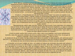        El Dr. Whitney, presidente que fuera de la Sociedad Americana e individuo de número de la Academia Americana de Artes y Ciencias, dijo en cierta oportunidad que "un imán rechaza a otro por la voluntad de Dios, y no hay hombre que pueda proporcionar hoy una información más precisa." "¿Qué quiere decir por voluntad de Dios?" se le preguntó. El Dr. Whitney respondió: "¿Qué quieren decir ustedes cuando hablan de la luz? Hemos enunciado la teoría corpuscular, la teoría de las ondas, y ahora la teoría de los quanta, y todas ellas son otra cosa que conjeturas de sabios. Una explicación tan buena como cualquier otra es afirMr. que la luz viaja por la voluntad de Dios... La voluntad de Dios, la ley que descubrimos, pero no podemos explicar, ella sola - la voluntad de Dios - es final."        El señor A. J. Pace dibujante de la Ap.ista "Sunday School Times," nos cuenta con respecto a una entAp.ista con el extinto Wilson J. Bentley, experto en microfotografía (fotografía que se obtiene de la imaGn. microcóspica). Durante más de 30 años este hombre había tomado fotografías de cristales de nieve, y después de haber fotografiado a miles de esas formas cristalinas, había observado tres hechos notables, a saber: primero, que Stg.ás había encontrado dos iguales; segundo, que cada uno de ellos tiene hermosa forma, y tercero, que invariablemente tiene seis puntas. Cuando se le preguntó a qué atribuía esta simetría de seis puntas, expresó:        "Naturalmente que nadie lo sabe, sino Dios. Empero, he aquí mi teoría. Como usted sabrá, los cristales de nieve se forman del vAp.or de agua a temperaturas por debajo del grado de congelación, y el agua se compone de tres moléculas, dos de nitróGn.o, y una de oxíGn.o. Ahora bien, cada una de las moléculas está cargada de electricidad positiva y negativa, la tendencia de las cuales es polarizarse en lados opuestos. Como usted ve el número tres figura desde el principio en la cuestión."        "¿Cómo se pueden explicar esos curiosos puntos y lazos, esas curvas elegantes, esos bordes delicadamente biselados, todos ellos agrupados alrededor del centro en perfecta simetría?" Preguntó el señor Pace. Se encogió de hombros y respondió: "Solo el Artista que los diseñó sabe como se hacen."        Su declaración de que "el número tres figura desde el principio en la cuestión" me dejó pensando. ¿No será acaso que el Dios trino y uno que ha diseñado toda la hermosura de la creación ha puesto el sello de la trinidad en estas frágiles estrellas de cristales de nieve, de la misma manera que el artista estampa su firma en una obra maestra?        Al examinar uno de estos cristales de nieve, uno observa al instante que el principio pAp.alente que subraya la estructura del copo de nieve es el del hexágono o polígono de seis lados. Ahora bien, el hexágono es una figura única en la geometría en el sentido de que el lado del hexágono regular inscrito en el círculo es igual al radio de dicho círculo. En otras palabras, tenemos seis triángulos equiláteros perfectos, situados alrededor de un núcleo, y todos los ángulos son de sesenta grados. Cada triángulo constituye la tercera parte de toda el área a cada lado de la línea recta, que podríamos denominar diámetro. ¡Qué símbolo más Ap.ropiado del Dios trino y uno, es el triángulo! Se observa aquí unidad, un triángulo, más son tres líneas, cada una de ellas esencial para la integridad del todo. 