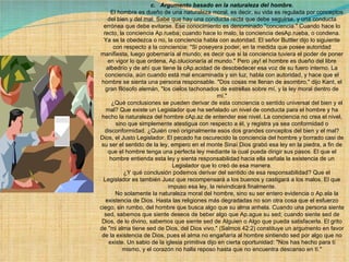 c.   Argumento basado en la naturaleza del hombre.        El hombre es dueño de una naturaleza moral, es decir, su vida es regulada por conceptos del bien y del mal. Sabe que hay una conducta recta que debe seguirse, y una conducta errónea que debe evitarse. Ese conocimiento es denominado "conciencia." Cuando hace lo recto, la conciencia Ap.rueba; cuando hace lo malo, la conciencia desAp.rueba, o condena. Ya se la obedezca o no, la conciencia habla con autoridad. El señor Buttler dijo lo siguiente con respecto a la conciencia: "Si poseyera poder, en la medida que posee autoridad manifiesta, luego gobernaría al mundo; es decir que si la conciencia tuviera el poder de poner en vigor lo que ordena, Ap.olucionaría al mundo." Pero ¡ay! el hombre es dueño del libre albedrío y de ahí que tiene la cAp.acidad de desobedecer esa voz de su fuero interno. La conciencia, aún cuando está mal encaminada y sin luz, habla con autoridad, y hace que el hombre se sienta una persona responsable. "Dos cosas me llenan de asombro," dijo Kant, el gran filósofo alemán, "los cielos tachonados de estrellas sobre mí, y la ley moral dentro de mí."        ¿Qué conclusiones se pueden derivar de esta conciencia o sentido universal del bien y el mal? Que existe un Legislador que ha señalado un nivel de conducta para el hombre y ha hecho la naturaleza del hombre cAp.az de entender ese nivel. La conciencia no crea el nivel, sino que simplemente atestigua con respecto a él, y registra ya sea conformidad o disconformidad. ¿Quién creó originalmente esos dos grandes conceptos del bien y el mal? Dios, el Justo Legislador. El pecado ha oscurecido la conciencia del hombre y borrado casi de su ser el sentido de la ley, empero en el monte Sinaí Dios grabó esa ley en la piedra, a fin de que el hombre tenga una perfecta ley mediante la cual pueda dirigir sus pasos. El que el hombre entienda esta ley y sienta responsabilidad hacia ella señala la existencia de un Legislador que lo creó de esa manera.        ¿Y qué conclusión podemos derivar del sentido de esa responsabilidad? Que el Legislador es también Juez que recompensará a los buenos y castigará a los malos. El que impuso esa ley, la reivindicará finalmente.        No solamente la naturaleza moral del hombre, sino su ser entero evidencia o Ap.ela la existencia de Dios. Hasta las religiones más degradadas no son otra cosa que el esfuerzo ciego, sin rumbo, del hombre que busca algo que su alma anhela. Cuando una persona siente sed, sabemos que siente deseos de beber algo que Ap.ague su sed; cuando siente sed de Dios, de lo divino, sabemos que siente sed de Alguien o Algo que pueda satisfacerla. El grito de "mi alma tiene sed de Dios, del Dios vivo," (Salmos 42:2) constituye un argumento en favor de la existencia de Dios, pues el alma no engañaría al hombre sintiendo sed por algo que no existe. Un sabio de la iglesia primitiva dijo en cierta oportunidad: "Nos has hecho para tí mismo, y el corazón no halla reposo hasta que no encuentra descanso en tí." 