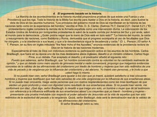 d.   El argumento basado en la historia.          La Marcha de los acontecimientos en la historia mundial proporciona pruebas de que existe una Fuerza y una Providencia que los rige. Toda la historia de la Biblia fue escrita para Apelar a Dios en la historia, es decir, para ilustrar la obra de Dios en los asuntos humanos. "Los principios del gobierno moral de Dios se manifiestan en la historia de las naciones tanto como en la experiencia del hombre," escribe el Rdo. D. S. Clarke. (Salmos 75:7; Daniel 2:21; Daniel 5:21.) "El protestantismo inglés considera la derrota de la Armada española como una intervención divina. La colonización de los Estados Unidos de América por inmigrantes protestantes lo salvó de la suerte corrida por América del Sur y por ende, salvó el mundo para la democracia. ¿Quién podría negar que la mano de Dios está en todo esto?" "La historia del mundo, la caída y resurgimiento de naciones, como Babilonia y Roma, demuestra que el progreso acompaña al uso de facultades que Dios ha otorgado, y a la obediencia a sus leyes, y que a la desobediencia sigue la decadencia y caída." (D. L. Pierson.) El señor A. T. Pierson, en su libro en inglés intitulado "the New Hchs of the Apostles," enuncia evidencias de la providencia rectora de Dios en la historia de las naciones modernas.        Especialmente el trato de Dios con individuos evidencia su participación activa en los asuntos de los hombres. Carlos Bradlaugh, que fuera en su época uno de los mas destacados ateos ingleses, desafió a un ministro cristiano, Carlos Hugo Price, a un debate. Fue aceptado el desafío, y el predicador añadió el siguiente reto:        Puesto que sabemos, señor Bradlaugh, que "un hombre convencido contra su voluntad no ha cambiado realmente de opinión," y que un debate como mero asunto de gimnasia mental a nadie convencerá, propongo que traigamos evidencias concretas de la validez de las afirmaciones del cristianismo por medio de hombres y mujeres que han sido redimidos de una vida de pecado y de vergüenza por la influencia del cristianismo y del ateísmo. Yo traeré cien personas, y le invito a que usted haga lo mismo.        Si no puede traer cien, señor Bradlaugh para igualar a los cien que yo traeré, quedaré satisfecho si trae cincuenta hombres y mujeres que testifiquen que han sido salvadas de una vida vergonzosa por la influencia de sus enseñanzas ateas. Si no puede traer cincuenta, traiga veinte personas que con rostros resplandecientes como las mías testifiquen de que sienten un gozo profundo y viven con dignidad como resultado de sus enseñanzas ateas. Si no puede traer veinte, me conformaré con diez. ¡Qué digo, señor Bradlaugh, lo desafió a que traiga uno solo, un hombre o mujer que dé tal testimonio con referencia a la influencia edificante de sus enseñanzas ateas! Los creyentes que yo traeré - hombres y mujeres - presentarán una prueba irrefutable con respecto al poder salvador de Jesucristo en la vida de aquellos que han sido redimidos de la esclavitud del pecado y la vergüenza. Quizá, señor Badlaugh, ésta será la demostración real de la validez de las afirmaciones del cristianismo.        El señor Bradlaugh retiró su reto. 
