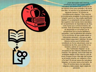        ¿Qué demuestra esta creencia universal en Dios? Demuestra que la naturaleza del hombre está constituida de tal manera como para entender y Ap.reciar esa idea. Un escritor lo ha expresado de la siguiente manera: “El hombre es incurablemente religioso.” Esa creencia profundamente arraigada ha producido una “religión” que en su mas amplio significado abarca: (1) La aceptación de que existe un Ser superior a las fuerzas de la naturaleza. (2) Un sentimiento de dependencia de Dios, como fuerza que controla el destino del hombre. Este sentimiento de dependencia es despertado en el hombre por el pensamiento de su propia debilidad y pequeñez, y por la grandeza del universo. (3) La convicción de que puede existir un intercambio amistoso, y de que en esta unión hallará seguridad y felicidad. De esta manera vemos que el hombre está constituido en forma natural para creer en la existencia de Dios, para confiar en su bondad y adorar en su presencia.        Esa “inclinación religiosa” no se encuentra en las criaturas inferiores de la creación. Por ejemplo, sería inútil tratar de enseñarle religión al tipo más eLv.ado de mono. Empero el tipo más bajo del hombre se le puede enseñar con respecto a Dios. ¿Por qué? El animal carece de naturaleza religiosa, no ha sido hecho a la imaGn. de Dios. El hombre tiene una naturaleza religiosa y debe poseer algún objeto de adoración. 