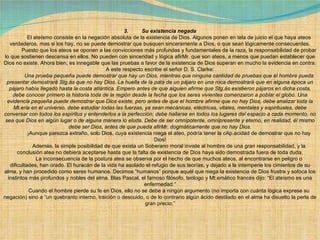 3.         Su existencia negada              El ateísmo consiste en la negación absoluta de la existencia de Dios. Algunos ponen en tela de juicio el que haya ateos verdaderos, mas si los hay, no se puede demostrar que busquen sinceramente a Dios, o que sean lógicamente consecuentes.              Puesto que los ateos se oponen a las convicciones más profundas y fundamentales de la raza, la responsabilidad de probar lo que sostienen descansa en ellos. No pueden con sinceridad y lógica afirMr. que son ateos, a menos que puedan establecer que Dios no existe. Ahora bien, es innegable que las pruebas a favor de la existencia de Dios superan en mucho la evidencia en contra. A este respecto escribe el señor D. S. Clarke:              Una prueba pequeña puede demostrar que hay un Dios, mientras que ninguna cantidad de pruebas que el hombre pueda presentar demostrará Stg.ás que no hay Dios. La huella de la pata de un pájaro en una roca demostrará que en alguna época un pájaro había llegado hasta la costa atlántica. Empero antes de que alguien afirme que Stg.ás existieron pájaros en dicha costa, debe conocer primero la historia toda de la región desde la fecha que los seres vivientes comenzaron a poblar el globo. Una evidencia pequeña puede demostrar que Dios existe, pero antes de que el hombre afirme que no hay Dios, debe analizar toda la Mt.eria en el universo, debe estudiar todas las fuerzas, ya sean mecánicas, eléctricas, vitales, mentales y espirituales, debe conversar con todos los espíritus y entenderlos a la perfección; debe hallarse en todos los lugares del espacio a cada momento, no sea que Dios en algún lugar o de alguna manera lo eluda. Debe de ser omnipotente, omnipresente y eterno, en realidad, él mismo debe ser Dios, antes de que pueda afirMr. dogmáticamente que no hay Dios.              ¡Aunque parezca extraño, solo Dios, cuya existencia niega el ateo, podría tener la cAp.acidad de demostrar que no hay Dios!              Además, la simple posibilidad de que exista un Soberano moral inviste al hombre de una gran responsabilidad, y la conclusión atea no debiera aceptarse hasta que la falta de existencia de Dios haya sido demostrada fuera de toda duda.              La inconsecuencia de la postura atea se observa por el hecho de que muchos ateos, al encontrarse en peligro o dificultades, han orado. El huracán de la vida ha asolado el refugio de sus teorías, y dejado a la intemperie los cimientos de su alma, y han procedido como seres humanos. Decimos “humanos” porque aquél que niega la existencia de Dios frustra y sofoca los instintos más profundos y nobles del alma. Blas Pascal, el famoso filósofo, teólogo y Mt.emático francés dijo: “El ateísmo es una enfermedad.”              Cuando el hombre pierde su fe en Dios, ello no se debe a ningún argumento (no importa con cuánta lógica exprese su negación) sino a “un quebranto interno, traición o descuido, o de lo contrario algún ácido destilado en el alma ha disuelto la perla de gran precio.”             