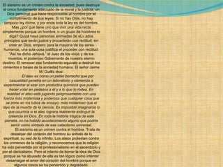 El ateísmo es un crimen contra la sociedad, pues destruye el único fundamento adecuado de la moral y la justicia: un Dios personal que hace responsable al hombre por el cumplimiento de sus leyes. Si no hay Dios, no hay tampoco ley divina, y por ende toda la ley es del hombre. Mas ¿por qué tiene uno que vivir una vida recta simplemente porque un hombre, o un grupo de hombres lo diga? Quizá haya personas animadas de eLv.ados principios que serán justos y procederán con rectitud, sin creer en Dios, empero para la mayoría de los seres humanos, una sola cosa justifica el proceder con rectitud: “Así ha dicho Jehová,” el Juez de los vivos y de los muertos, el poderoso Gobernante de nuestro eterno destino. El remover ese fundamento equivale a destruir los cimientos o bases de la sociedad humana. El señor Jaime M. Guillis dice:              El ateo es como un patán borracho que por casualidad penetra en un laboratorio y comienza a experimentar al azar con productos químicos que pueden hacer volar en pedazos a él y a lo que lo rodea. En realidad el ateo está jugando peligrosamente con una fuerza más misteriosa y poderosa que cualquier cosa que se pone en los tubos de ensayo; más misterioso que el rayo de la muerte de la ciencia. Es imposible imaginarse lo que ocurriría si el ateo lograra realmente extinguir la creencia en Dios. En toda la historia trágica de este planeta, no ha habido acontecimiento alguno que podría servir como símbolo de ese cataclismo universal.              El ateísmo es un crimen contra el hombre. Trata de desalojar del corazón del hombre su anhelo de lo espiritual, su sed de lo infinito. Los ateos protestan contra los crímenes de la religión, y reconocemos que la religión ha sido pervertida por el profesionalismo en el sacerdocio y por el clericalismo. Pero el intento de borrar la idea de Dios porque se ha abusado de ella es tan lógico como intentar desarraigar el amor del corazón del hombre porque en algunos casos se ha pervertido y degradado. 